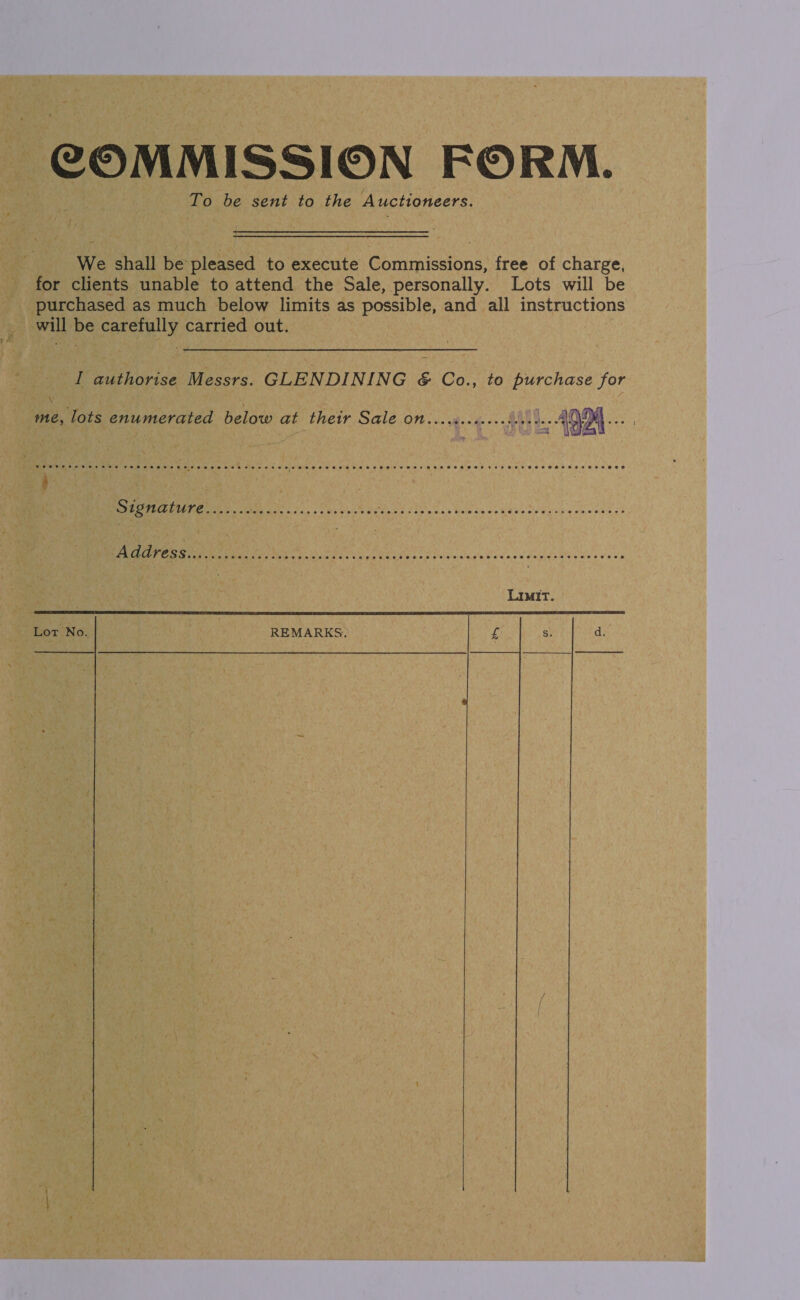 COMMISSION FORM. To be sent to the Auctioneers. We shall be pleased to execute Commissions, free of charge, for clients unable to attend the Sale, personally. Lots will be purchased as much below limits as possible, and all instructions will be carefully carried out. I authorise Messrs. GLENDINING &amp; Co., to purchase for \ me, lots enumerated below at their Sale OM rerteennenediri te AODM ... De ca Ga ‘ | PAPEETE eS. alt aX 222, Vas bushes Ghee Kite ask Die ia ee ee uia a ohooh ee ee ee iS LU Ley | sd duly cscg'e lavas x peindee ect ewes's Limit.  Lot No. REMARKS,     
