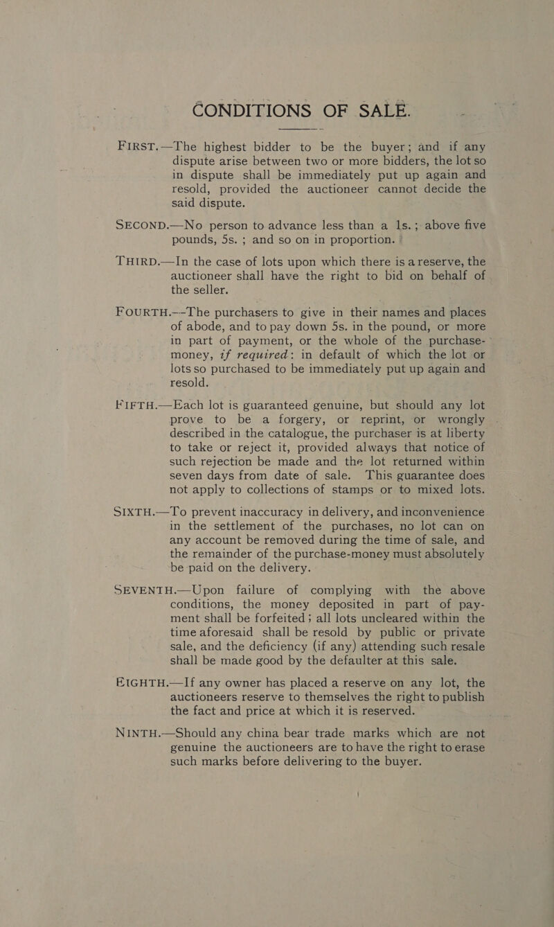 CONDITIONS OF SALE.  FIRST.—The highest bidder to be the buyer; and if any dispute arise between two or more bidders, the lot so in dispute shall be immediately put up again and resold, provided the auctioneer cannot decide the said dispute. . SECOND.—No person to advance less than a ls.; above five pounds, 5s. ; and so on in proportion. | THIRD.—In the case of lots upon which there is areserve, the auctioneer shall have the right to bid on behalf of the seller. FOURTH.—-The purchasers to give in their names and places of abode, and to pay down 5s. in the pound, or more in part of payment, or the whole of the purchase- ° money, tf required: in default of which the lot or lots so purchased to be immediately put up again and resold. FIFTH.—Each lot is guaranteed genuine, but should any lot prove to be a forgery, or reprint, or wrongly described in the catalogue, the purchaser is at liberty to take or reject it, provided always that notice of such rejection be made and the lot returned within seven days from date of sale. This guarantee does not apply to collections of stamps or to mixed lots. SIXTH.—To prevent inaccuracy in delivery, and inconvenience in the settlement of the purchases, no lot can on any account be removed during the time of sale, and the remainder of the purchase-money must absolutely be paid on the delivery. SEVENTH.—Upon failure of complying with the above conditions, the money deposited in part of pay- ment shall be forfeited ; all lots uncleared within the time aforesaid shall be resold by public or private sale, and the deficiency (if any) attending such resale shall be made good by the defaulter at this sale. EIGHTH.—If any owner has placed a reserve on any lot, the auctioneers reserve to themselves the right to publish the fact and price at which it is reserved. NINTH.—Should any china bear trade marks which are not genuine the auctioneers are to have the right to erase such marks before delivering to the buyer.