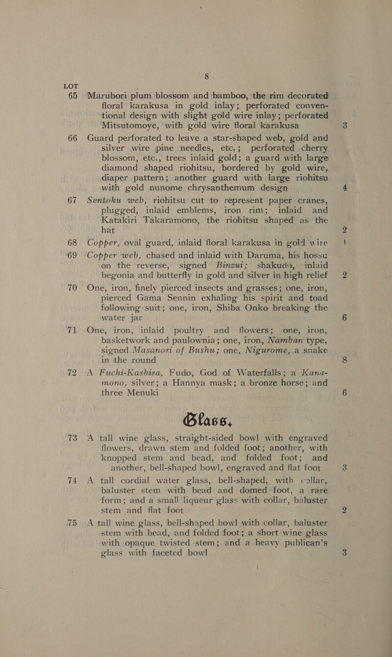 65 66 67 68 ‘69 70 71 72 13 74 15 8 Marubori plum ‘blossom and bamboo, the rim decorated) floral karakusa in gold inlay; perforated conven- tional design with slight gold wire inlay ; perforated Mitsutomoye, with gold wire floral karakusa Guard perforated to leave a star-shaped web, gold and silver wire pine needles, etc.; perforated cherry blossom, etc., trees inlaid gold; a guard with large diamond shaped riohitsu, bordered by gold wire, diaper pattern; another guard with large riohitsu with gold nunome chrysanthemum design Sentoku web, riohitsu cut to represent paper cranes, plugged, inlaid emblems, iron rim; inlaid and Katakiri Takaramono, the riohitsu shaped as the hat Copper, oval guard, inlaid floral karakusa in gold wire Copper web, chased and inlaid with Daruma, his hossu on the reverse, signed Binzgut; shakud», inlaid begonia and butterfly in gold and silver in high relief One, iron, finely pierced insects and grasses; one, iron, pierced Gama Sennin exhaling his spirit and toad following suit; one, iron, Shiba Onko breaking the water jar One, iron, inlaid poultry and flowers; one, iron, basketwork and paulownia; one, iron, Namban type, signed Masanori of Bushu; one, Nigurome, a snake in the round , A Fuchi-Kashira, Fudo, God of Waterfalls; a Kana- mono, silver; a Hannya mask; a bronze horse; and three Menuki Blass, A tall wine glass, straight-sided bowl with engraved flowers, drawn stem and folded foot; another, with knopped stem and bead, and folded foot; and another, bell-shaped bowl, engraved and flat foot A tall cordial water glass, bell-shaped, with collar, baluster stem with bead and domed foot, a rare form; and a small liqueur glass with collar, baluster stem and flat foot A tall wine glass, bell-shaped bowl with collar, baluster stem with bead, and folded foot; a short wine glass with opaque twisted stem; and a heavy publican’s glass with faceted bowl