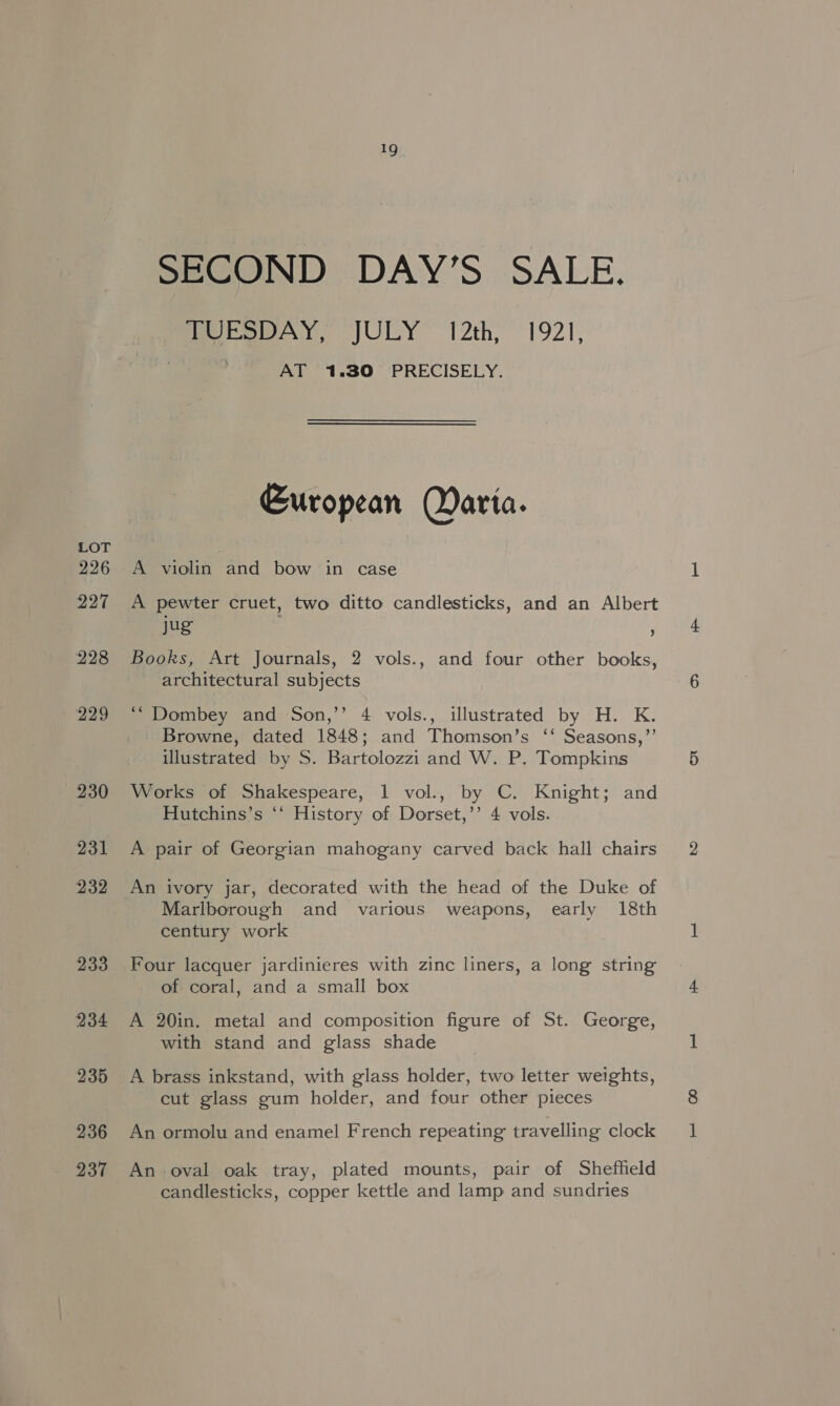 226 227 228 229 230 231 232 233 234 235 236 237 19 SECOND DAY’S SALE. Mera AY, JULY 12th, 192], | AT 1.30 PRECISELY. European Harta. A violin and bow in case A pewter cruet, two ditto candlesticks, and an Albert jug ) Books, Art Journals, 2 vols., and four other books, architectural subjects ‘“ Dombey and Son,’’ 4 vols., illustrated by H. K. Browne, dated 1848; and Thomson’s ‘‘ Seasons,”’ illustrated by S. Bartolozzi and W. P. Tompkins Works of Shakespeare, 1 vol., by C. Knight; and Hutchins’s *‘ History of Dorset,’’ 4 vols. A pair of Georgian mahogany carved back hall chairs An ivory jar, decorated with the head of the Duke of Marlborough and various weapons, early 18th century work Four lacquer jardinieres with zinc liners, a long string of coral, and a small box A 20in. metal and composition figure of St. George, with stand and glass shade A brass inkstand, with glass holder, two letter weights, cut glass gum holder, and four other pieces An ormolu and enamel French repeating travelling clock An oval oak tray, plated mounts, pair of Sheffield candlesticks, copper kettle and lamp and sundries