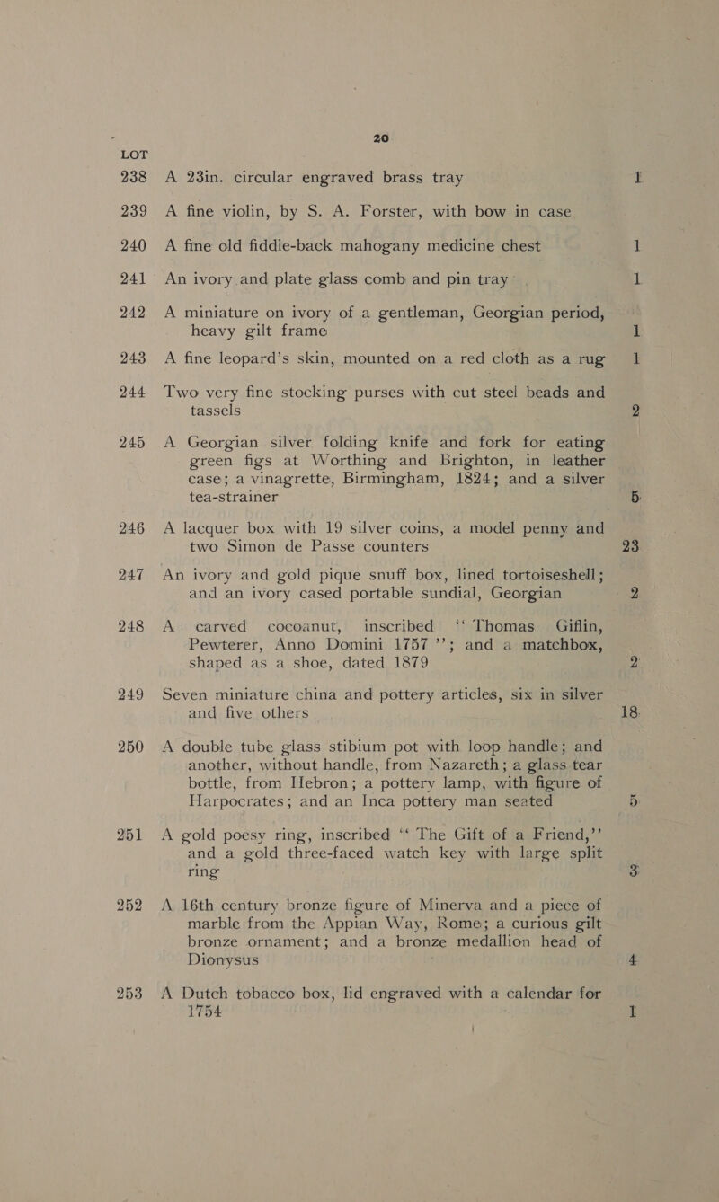 238 239 240 241 242 243 244 245 246 247 248 249 250 251 252 253 20 A 23in. circular engraved brass tray A fine violin, by S. A. Forster, with bow in case A fine old fiddle-back mahogany medicine chest An ivory and plate glass comb and pin tray ' | A miniature on ivory of a gentleman, Georgian period, heavy gilt frame A fine leopard’s skin, mounted on a red cloth as a rug Two very fine stocking purses with cut steel beads and tassels A Georgian silver folding knife and fork for eating green figs at Worthing and brighton, in leather case; a vinagrette, Birmingham, 1824; and a silver tea-strainer A lacquer box with 19 silver coins, a model penny and two Simon de Passe counters An ivory and gold pique snuff box, lined tortoiseshell ; and an ivory cased portable sundial, Georgian A carved cocoanut, inscribed ‘‘ Thomas _ Giflin, Pewterer, Anno Domini 1757 ’’; and a matchbox, shaped as a shoe, dated 1879 A double tube glass stibium pot with loop handle; and another, without handle, from Nazareth; a glass tear bottle, from Hebron; a pottery lamp, with figure of Harpocrates; and an Inca pottery man seated A gold poesy ring, inscribed ‘‘ The Gift of a Friend,” and a gold three-faced watch key with large split ring marble from the Appian Way, Rome; a curious gilt bronze ornament; and a bronze medallion head of Dionysus A Dutch tobacco box, lid engraved with a calendar for 1754 23.