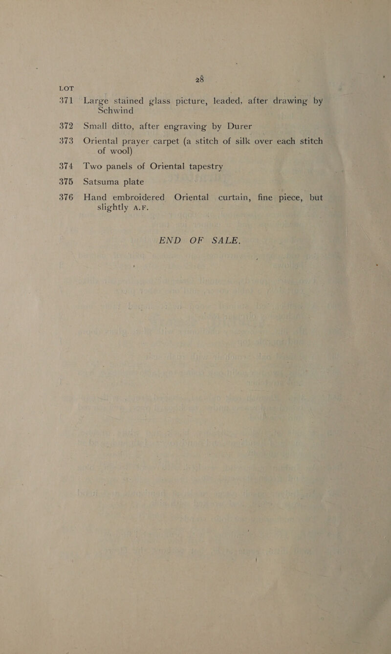 371 372 373 374 375 376 28 Large stained glass picture, leaded, after drawing by Schwind Small ditto, after engraving by Durer Oriental prayer carpet (a stitch of silk over each stitch of wool) Two panels of Oriental tapestry Satsuma plate Hand embroidered Oriental curtain, fine piece, but slightly a.F. | END. OF SALE,