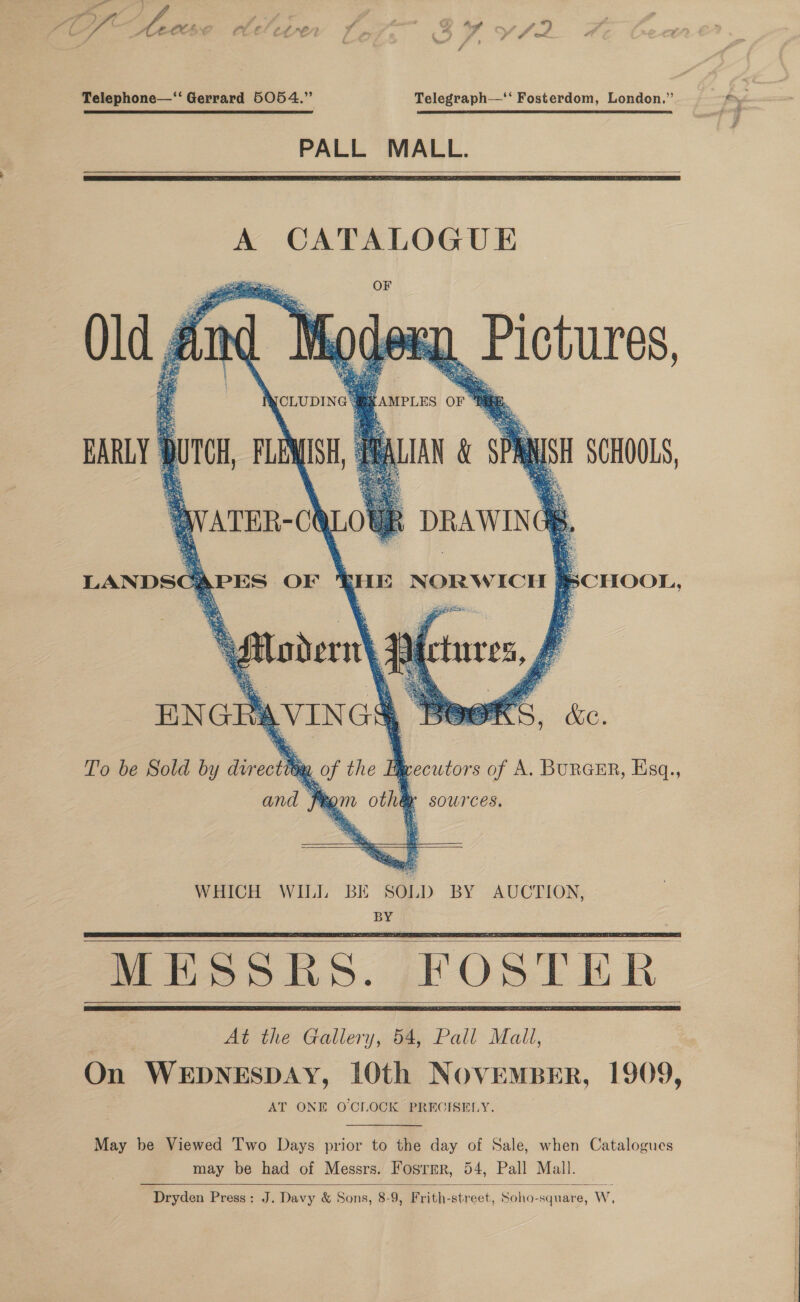 aie ; i Fe ooh ‘ wf , { &gt; ; ‘ wu # Ss) Audf ~ . ° ros, ACSC tlel¢ever 7 &gt;, 4 IY yf? : a 4 e &lt; at 4 Telephone—‘“ Gerrard 5054.” Telegraph—‘‘ Fosterdom, London.” PALL MALL.    A CATALOGUE —_ OF Moder u Pictures, {AMPLES or “Hii. IAN &amp; SPR N tis SCHOOLS,   Old IC EARLY | per FLEMISH, LOU    ae.  aes ip    WATER-C \     LANDSG APES OF i NORWICH } BCHOOL, lee j 2B : a % a adern\   Metures,   avin ENGR 560 &amp; be. To be Sold by dvr oct ORL 7 the Feecutors of A. BurGcER, Ksq., sources.    and 4  kom otha        At the Gallery, 54, Pall Mall, On WEDNESDAY, 10th NovemMBER, 1909, AT ONE O CLOCK PRECISELY. May be Viewed Two Days prior to the day of Sale, when Catalogues Dryden Press: J. Davy &amp; Sons, 8-9, Frith-street, Soha-square, W,  