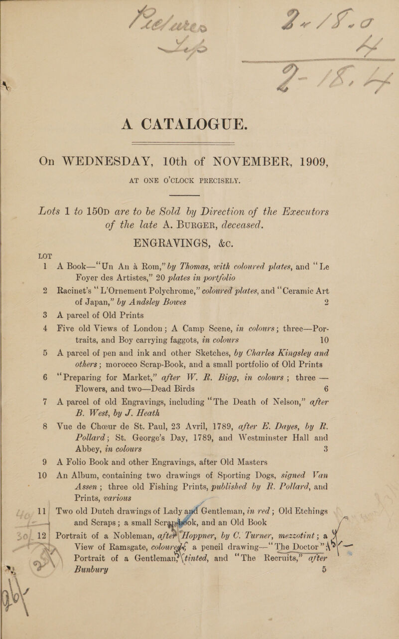 A CATALOGUE. On WEDNESDAY, 10th of NOVEMBER, 1909, AT ONE O'CLOCK PRECISELY.  Lots 1 to 150pD are to be Sold by Direction of the Executors of the late A. BunaEr, deceased. ENGRAVINGS, &amp;c. LOT 1 A Book—“Un An &amp; Rom,” by Thomas, with coloured plates, and ‘Le Foyer des Artistes,” 20 plates in portfolio bo Racinet’s “ L’Ornement Polychrome,” coloured plates, and ‘Ceramic Art of Japan,” by Andsley Bowes 2 3 A parcel of Old Prints 4 Five old Views of London; A Camp Scene, zz colours; three—Por- traits, and Boy carrying faggots, 72 colours 10 5 <A parcel of pen and ink and other Sketches, by Charles Kingsley and others ; morocco Scrap-Book, and a small portfolio of Old Prints 6 ‘Preparing for Market,” after W. R. Bigg, in colours ; three — Flowers, and two—Dead Birds 6 7 <A parcel of old Engravings, including “The Death of Nelson,” after B. West, by J. Heath 8 Vue de Cheur de St. Paul, 23 Avril, 1789, after KE. Dayes, by R. Pollard; St. George’s Day, 1789, and Westminster Hall and Abbey, 72 colours 3 9 A Folio Book and other Engravings, after Old Masters 10 An Album, containing two drawings of Sporting Dogs, signed Van Assen; three old Fishing Prints, published by R. Pollard, and | Prints, various 7 fe and Scraps; a small Ser ok, and an Old Book “6 12. Portrait of a Nobleman, a/tei “Hoppner, by C. Turner, mezzotint; a ™ > View of Ramsgate, ok. a pencil drawing— The Doctor ” 4% é << Portrait of a Gentleman? (tinted, and “The Recruits,” after ovat Y\ Bunbury 5  
