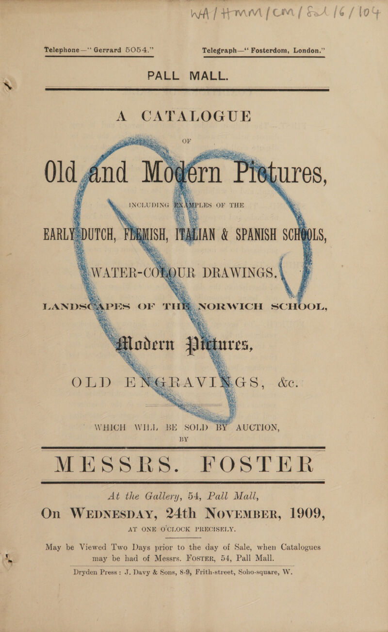 no WA] tom fom f § Telephone—‘‘ Gerrard 5054.” Telegraph—*‘ Fosterdom, London.”  PALL MALL. A CATALOGUE OF P* i aa iatiga » r Az 4 paty a % m SM Sos s fit) g 6 vA b] ES “SS Bef s ae eae Se TRAY ee \ Wa JES OF THE   em hf     PES OF THE  LANDS OLD NA eG S ‘ Coa ray  WHICH WIL] BE SOLD BY AUCTION, BY eee Be. FOSTER     At the Gallery, 54, Pall Mali, On WEDNESDAY, 24th NOVEMBER, 1909, AT ONE OCIOCK PRECISELY. May be Viewed Two Days prior to the day of Sale, when Catalogues may be had of Messrs. Fosrer, 54, Pall Mall.  Dryden Press: J. Davy &amp; Sons, 8-9, Frith-street, Soho-square, W.