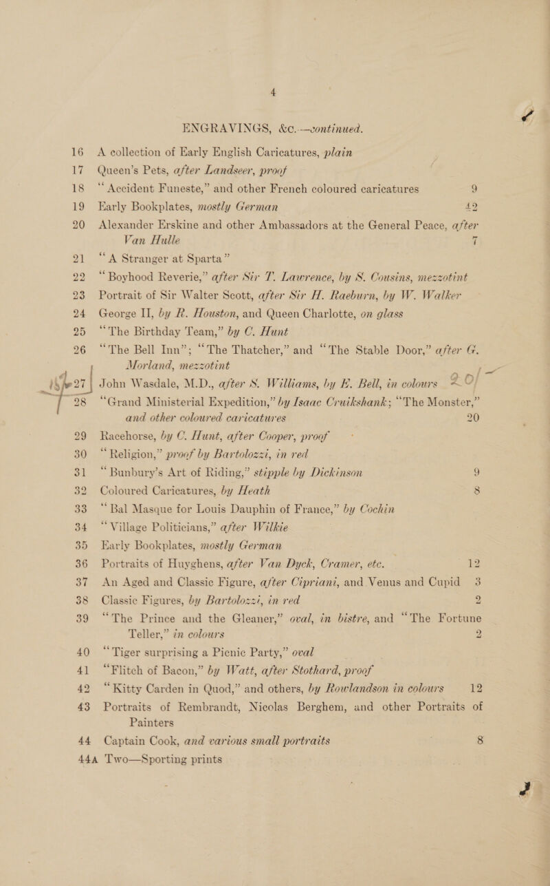 44 ENGRAVINGS, &amp;c.--—continued. A collection of Early English Caricatures, plain Queen’s Pets, after Landseer, proof ‘“ Accident Funeste,” and other French coloured caricatures 9 Early Bookplates, mostly German 42 Van Hulle 7 “A Stranger at Sparta” ‘Boyhood Reverie,” after Str T. Lawrence, by S. Cousins, mezzotint Portrait of Sir Walter Scott, after Sir H. Raeburn, by W. Walker George II, by R. Houston, and Queen Charlotte, on glass “The Birthday Team,” by C. Hunt “The Bell Inn”; “The Thatcher,” and “The Stable Door,” after G. Morland, mezzotint John Wasdale, M.D., after S. Williams, by E. Bell, in colours “&lt;“! “Grand Ministerial Expedition,” by Isaac Cruikshank; “The Monster,” and other coloured caricatures 20 Racehorse, by C. Hunt, after Cooper, proof Religion,” proof by Bartolozzi, in red “Bunbury’s Art of Riding,” stipple by Dickinson ¢ Coloured Caricatures, by Heath | 8 ‘Bal Masque for Louis Dauphin of France,” by Cochin “Village Politicians,” after Wilkie Early Bookplates, mostly German Portraits of Huyghens, after Van Dyck, Cramer, etc. | i An Aged and Classic Figure, a/ter Cipriani, and Venus and Cupid 3 Classic Figures, by Bartolozz/, in red “The Prince and the Gleaner,” oval, in bistre, and “The Fortune Teller,” tn colours 2 ad bo “Tiger surprising a Picnic Party,” oval ) “Flitch of Bacon,” by Watt, after Stothard, proof “Kitty Carden in Quod,” and others, by Rowlandson in colours 12 Portraits of Rembrandt, Nicolas Berghem, and other Portraits of Painters Captain Cook, ard various small portraits 8