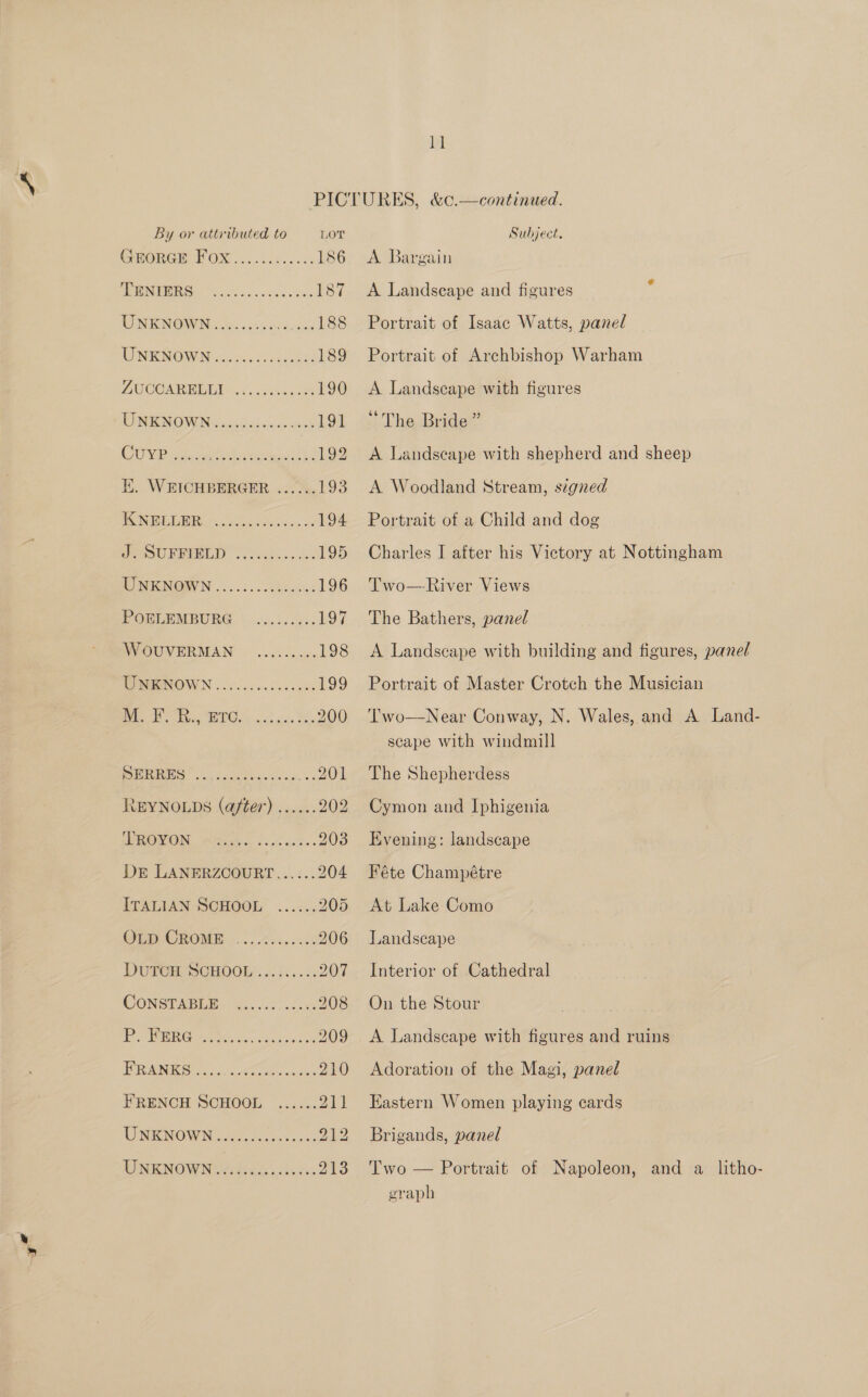 By or attributed to LOT CHHORGM FOX... 082.055 186 TEBNFURG en. csccascs even 187 WN NOWWUN coe cisa aoa (vids 188 WNRNOW Ns. 50s) 189 AUCOMRDIUGY 545. isana oe 190 RUNICNOMIN 3: 235i sine 191 CUTIE oka sateen dich 192 Ii. WEICHBERGER ...... 193 SOSA a ele 194 SoU RERLD 2 eee lew cen 195 WNKNGWN ©......cchtesaa 196 POSLEMBURG \ 5). .i5s5 197 WVOUVERMAN © .......0 198 MOMMENOWN ..50.0.6 0.0500 £99 oe Te RC ost oe, BS, 200 PERG” soa Sada tee senses 201 REYNOLDS (after) ...... 202 SDROWON eet. fin askes 203 DE LANERZCOURT...:.. 204 ITALIAN SCHOOL ...... 205 GeIwCROME 4.8 206 DUTOIE SCHOOE:. «..i5..%. 207 CONSTABLE: Gis oe 208 Pe EG: poet. eee 209 TERN Br orn aes 240) FRENCH SCHOOL ...... Pal WU NICINOW IN, tate cease 212 WNENOW Ne lieds« ledsc 213 Subject. A Bargain A Landscape and figures Portrait of Isaac Watts, panel Portrait of Archbishop Warham A Landscape with figures “The Bride” A Landscape with shepherd and sheep A Woodland Stream, szgned Portrait of a Child and dog Charles I after his Victory at Nottingham Two—River Views The Bathers, panel A Landscape with building and figures, panel Portrait of Master Crotch the Musician Two—Near Conway, N. Wales, and A Land-— scape with windmill The Shepherdess Cymon and Iphigenia Evening: landscape Féte Champétre At Lake Como Landscape Interior of Cathedral On the Stour A Landscape with figures and ruins Adoration of the Magi, panel Eastern Women playing ecards Brigands, panel Two — Portrait of Napoleon, and a litho- graph