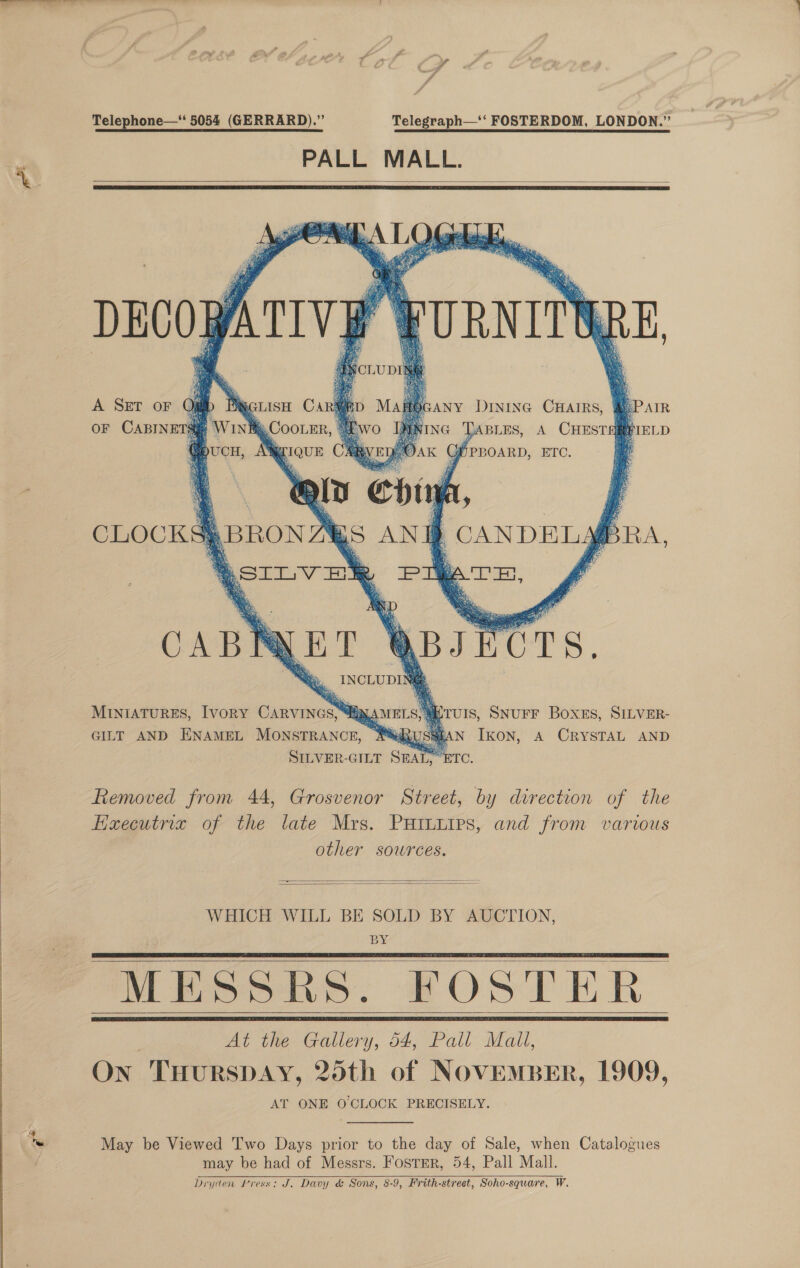  Telephone—‘ 5054 (GERRARD).” Telegraph—‘‘ FOSTERDOM, LONDON.” PALL MALL.     ANY DINING CHAIRS, @ePAIR ‘G TABLES, A CHESTARFIELD  OF CABINETS WINBRCOOLER,          ag aaa ©: Bs) MINIATURES, Ivory CARVINGS, “a ‘UIS, SNUFF Boxes, SILVER- GILT AND ENAMEL MONSTRANCE, MUSHEAN IkON, A CRYSTAL AND SILVER-GILT SEAL, ETC. Removed from 44, Grosvenor Street, by direction of the fixecutrix of the late Mrs. PHILLIps, and from various other sources.   WHICH WILL BE SOLD BY AUCTION, BY MESSRS. FOSTER At the Gallery, 54, Pall Mail, On THURSDAY, 25th of NOVEMBER, 1909, AT ONE O CLOCK PRECISELY.     May be Viewed Two Days prior to the day of Sale, when Catalogues may be had of Messrs. Foster, 54, Pall Mall. Dryden Press: J. Davy &amp; Sons, 8-9, Frith-street, Soho-square, W.