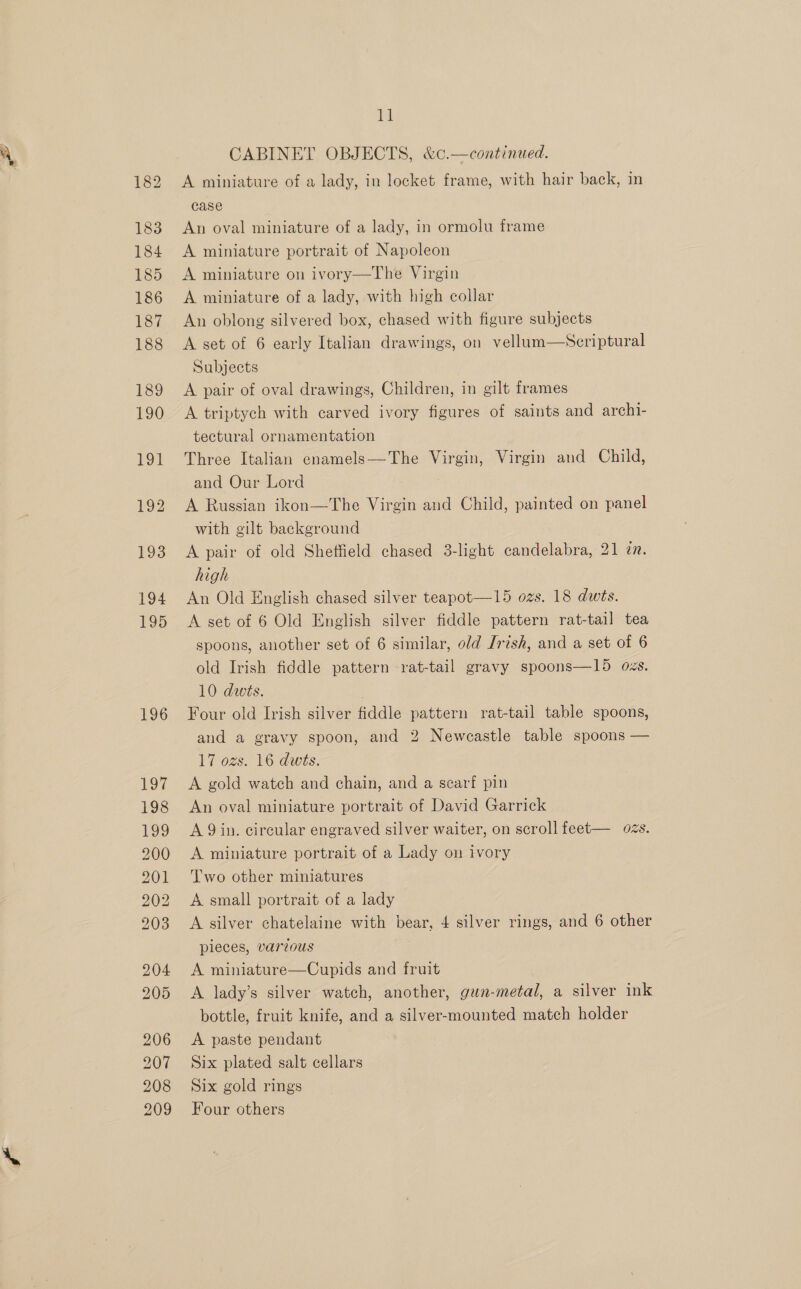 196 197 198 199 200 201 202 203 204 205 206 207 208 209 bt CABINET OBJECTS, &amp;c.—continued. A miniature of a lady, in locket frame, with hair back, in case An oval miniature of a lady, in ormolu frame A miniature portrait of Napoleon A miniature on ivory—The Virgin A miniature of a lady, with high collar An oblong silvered box, chased with figure subjects A set of 6 early Italian drawings, on vellum—Seriptural Subjects A pair of oval drawings, Children, in gilt frames A triptych with carved ivory figures of saints and archi- tectural ornamentation Three Italian enamels—The Virgin, Virgin and Child, and Our Lord A Russian ikon—The Virgin and Child, painted on panel with gilt background A pair of old Shetfield chased 3-light candelabra, 21 ¢n. high An Old English chased silver teapot—15 ozs. 18 dwts. A set of 6 Old English silver fiddle pattern rat-tail tea spoons, another set of 6 similar, old Irish, and a set of 6 old Irish fiddle pattern rat-tail gravy spoons—15 ozs. 10 dwts. | Four old Irish silver fiddle pattern rat-tail table spoons, and a gravy spoon, and 2 Newcastle table spoons — 17 ozs. 16 dwts. A gold watch and chain, and a scarf pin An oval miniature portrait of David Garrick A 9in. circular engraved silver waiter, on scroll feet— ozs. A miniature portrait of a Lady on ivory Two other miniatures A small portrait of a lady A silver chatelaine with bear, 4 silver rings, and 6 other pieces, various A miniature—Cupids and fruit A lady’s silver watch, another, gun-metal, a silver ink bottle, fruit knife, and a silver-mounted match holder A paste pendant Six plated salt cellars Six gold rings Four others