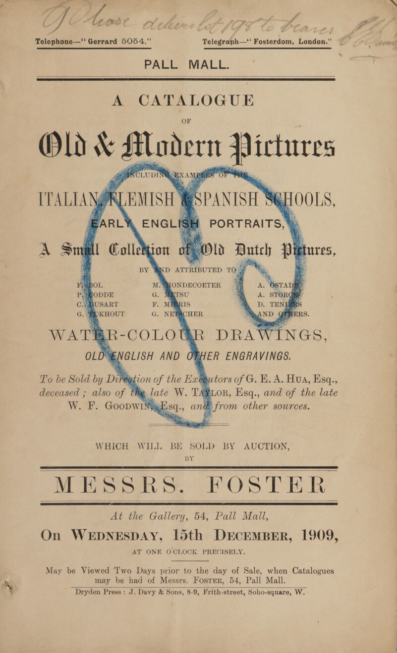 yf - Ae Mer Ws Telephone—“‘ Gerrard 5054.” Telegraph—‘‘ Fosterdom, London.”  PALL MALL.   A peep OGUE  T’o be Sold by Diréggion of the i tors ie K. A. Hua, Esq., deceased ; also of é . WHiCH WILL BE SOLD BY AUCTION, BY MESSRS. FOSTER At the Gallery, 54, Pall Mall, On WEDNESDAY, 15th DECEMBER, 1909, AT ONE OCILOCK PRECISELY.      May be Viewed ‘Iwo Days prior to the day of Sale, when Catalogues may be had of Messrs. Fosrmr, 54, Pall Mall. Dryden Press: J. Davy &amp; Sons, 8-9, Frith-street, Soho-square, W. 