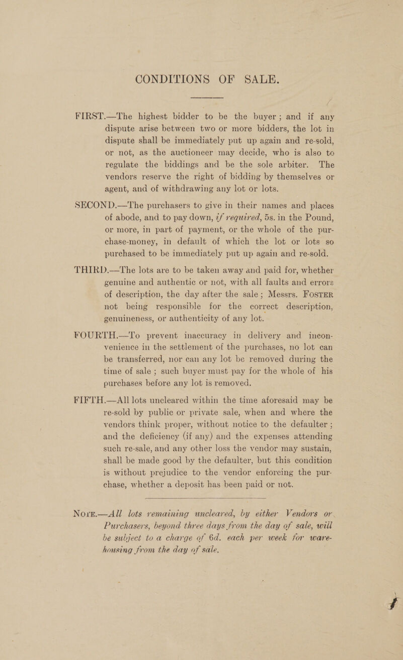 CONDITIONS OF SALE. FIRST.—The highest bidder to be the buyer; and if any dispute arise between two or more bidders, the lot in dispute shall be immediately put up again and re-sold, or not, as the auctioneer may decide, who is also to regulate the biddings and be the sole arbiter. The vendors reserve the right of bidding by themselves or agent, and of withdrawing any lot or lots. SECOND.—tThe purchasers to give in their names and places of abode, and to pay down, ¢/ required, 5s. in the Pound, or more, in part of payment, or the whole of the pur- chase-money, in default of which the lot or lots so purchased to be immediately put up again and re-sold. THIRD.—tThe lots are to be taken away and paid for, whether genuine and authentic or not, with all faults and errors of description, the day after the sale; Messrs. Foster not being responsible for the correct description, genuineness, or authenticity of any lot. FOURTH.—To prevent inaccuracy in delivery and incon- venience in the settlement of the purchases, no lot can be transferred, nor can any lot be removed during the time of sale ; such buyer must pay for the whole of his purchases before any lot is removed. FIFTH.—AII lots uncleared within the time aforesaid may be re-sold by public or private sale, when and where the vendors think proper, without notice to the defaulter ; and the deficiency (if any) and the expenses attending such re-sale, and any other loss the vendor may sustain, shall be made good by the defaulter, but this condition is without prejudice to the vendor enforcing the pur- chase, whether a deposit has been paid or not.  = Norg.—All lots semaining wneleared, by either Vendors or. Purchasers, beyond three days from the day of sale, will be subject to a charge of 6d. each per week for ware- housing from the day of sale.