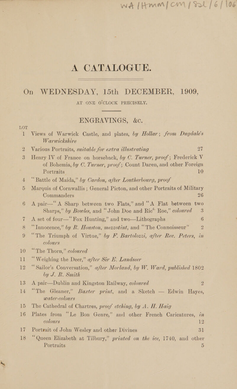 A CATALOGUE.    LOT Go) DO 12 18 AT ONE O'CLOCK PRECISELY. ENGRAVINGS, &amp;c. Views of Warwick Castle, and plates, by Hollar; from Dugdale’s Warwickshire Various Portraits, sudtable for extra illustrating 27 Henry IV of France on horseback, by C. Turner, proof; Frederick V of Bohemia, by C. Turner, proof; Count Daren, and other Foreign Portraits. 10 “Battle of Maida,” by Cardon, after Loutherbourg, proof Marquis of Cornwallis ; General Picton, and other Portraits of Military Commanders 26 A pair— A Sharp between two Flats,” and “A Flat between two Sharps,” by Bowles, and “John Doe and Ric™ Roe,” coloured 3 A set of four—“ Fox Hunting,” and two—Lithographs 6 ‘“Tnnocence,” by R. Houston, mezzotint, and “The Connoisseur” S “The Triumph of Virtue,” by F. Bartolozzi, after Rev. Peters, in colours . “The Thorn,” coloured ‘Weighing the Deer,” after Sir E. Landseer ‘ Sailor’s Conversation,” after Morland, by W. Ward, published 1802 by J. BR. Smith A pair—Dublin and Kingston Railway, coloured 2 “The Gleaner,” Baxter print, and a Sketch — Edwin Hayes, water-colours The Cathedral of Chartres, proof etching, by A. H. Haig Plates from “Le Bon Genre,” and other French Caricatures, in colours 12 Portrait of John Wesley and other Divines oa Portraits 5