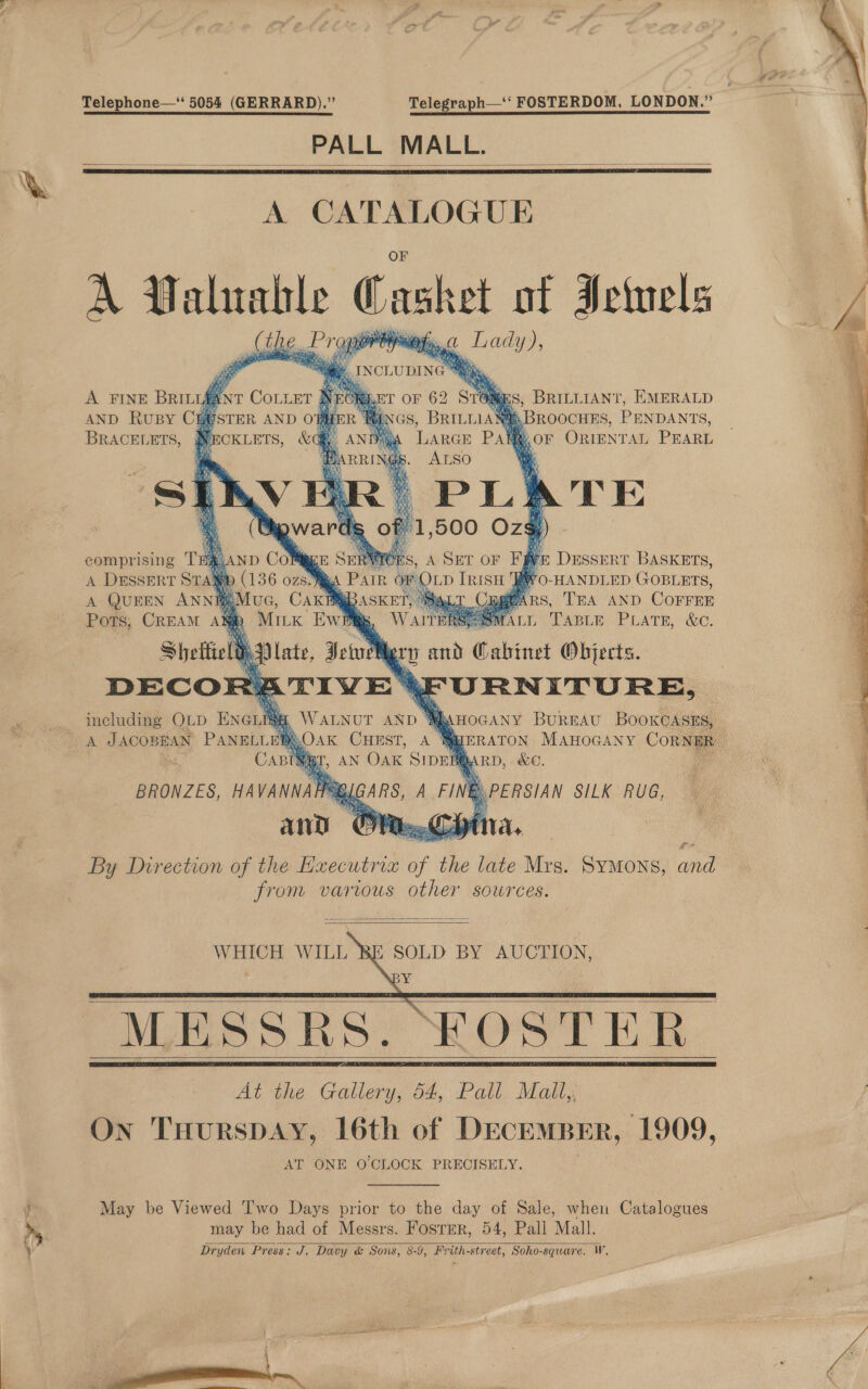 be aes %. Telephone—‘‘ 5054 (GERRARD).” Telegraph—‘‘ FOSTERDOM, LONDON.” PALL MALL.    A CATALOGUE A Valualle ashe of Ivinels pilin ty Of yigehe        # 4 ‘ ie yi we AND RUBY Cut USTER AND OFHER BRACELETS, | NECKLETS, &amp; BROOCHES, PENDANTS, BOF ORIENTAL PEARL 1,5 500 Oz) comprising T § DESSERT BASKETS, A DESSERT STA S. ) chi Tris ya O-HANDLED Goprers, A QUEEN ANNIMUG, CaK TEA AND COFFEE Pots; CREAM A LA: TABLE PLATE, &amp;C Shettield, Mery and Cabinet Objects. DECOR? \FURNITURE,     AA HOGANY BUREAU BOOKCASES, % ERATON MAHOGANY CORNER BO, ARD, &amp;C. MB. PERSIAN SILK RUG, including OLD Enciia, WALNUT AND &amp; A JACOBEAN PANELLE BLOAK CHEST, a BRONZES, HA VANNA any By Direction of the Hxecutrix eed te late Mrs. SYMONS, ae from varius other sowrces.     MESSRS. FOSTER At the Gallery, 54, Pall Malt, On THuRSDAY, 16th of DECEMBER, 1909, AT ONE O'CLOCK PRECISELY.    May be Viewed ‘I'wo Days prior to the day of Sale, when Catalogues may be had of Messrs. Fosrer, 54, Pall Mall. Dryden Press: J. Davy &amp; Sons, 8-9, Frith-street, Soho-square. W.    