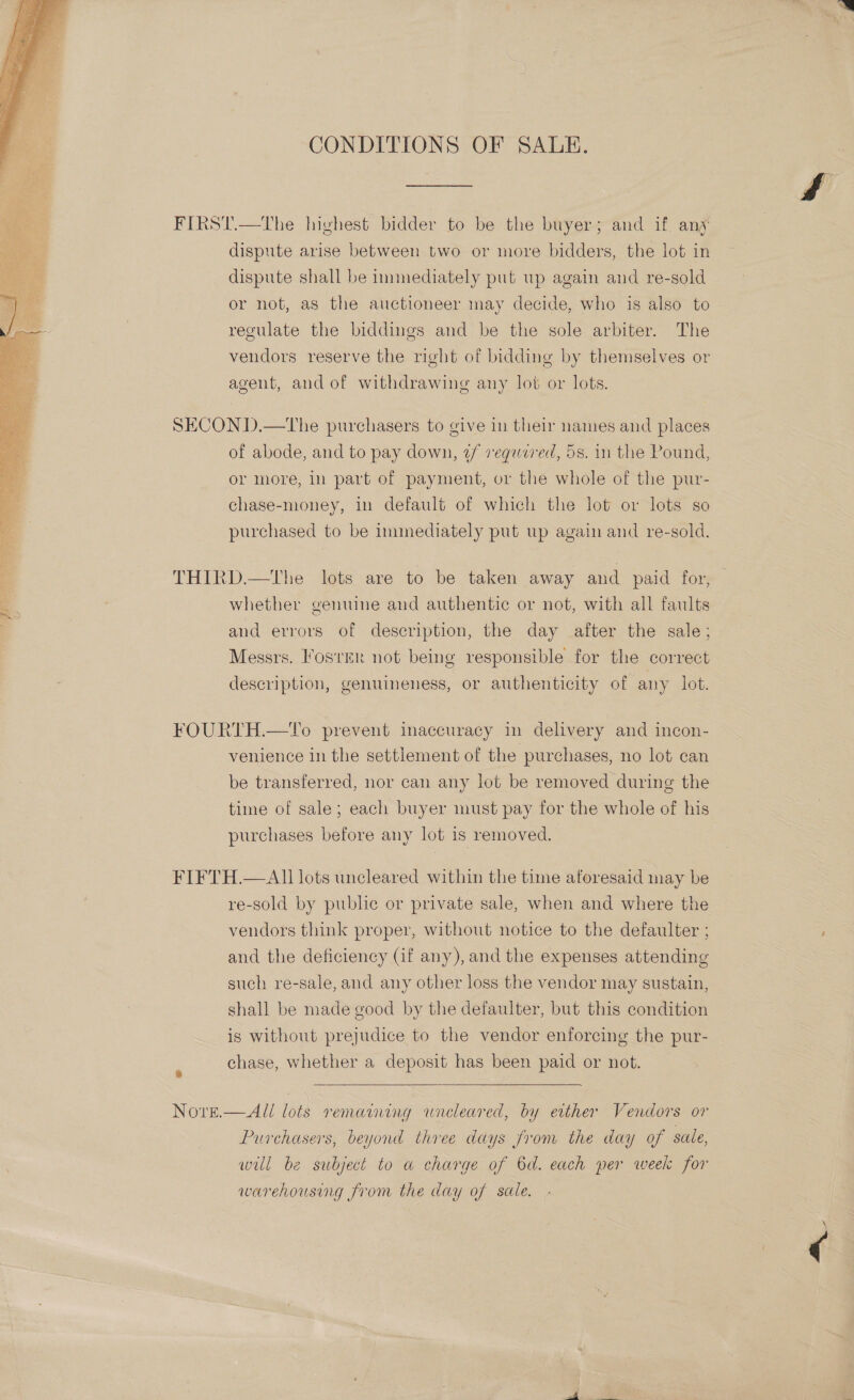  CONDITIONS OF SALE. FIRST.—The highest bidder to be the buyer; and if. any dispute shall be iunmediately put up again and re-sold or not, as the auctioneer may decide, who is also to regulate the biddings and be the sole arbiter. The vendors reserve the right of bidding by themselves or agent, and of withdrawing any lot or lots. SECOND.—tThe purchasers to give in their names and places of abode, and to pay down, 2/ required, 5s. in the Pound, or more, in part of payment, or the whole of the pur- chase-money, in default of which the lot or lots so purchased to be immediately put up again and re-sold. THIRD.—tThe lots are to be taken away and paid for, whether genuine and authentic or not, with all faults and errors of description, the day after the sale; Messrs. Foster not being responsible for the correct description, genuineness, or authenticity of any lot. FOURTH.—‘l'o prevent inaccuracy in delivery and incon- venience in the settlement of the purchases, no lot can be transferred, nor can any lot be removed during the time of sale; each buyer must pay for the whole of his purchases before any lot is removed. FIFTH.—AII lots uncleared within the time aforesaid may be re-sold by public or private sale, when and where the vendors think proper, without notice to the defaulter ; and the deficiency (if any), and the expenses attending such re-sale, and any other loss the vendor may sustain, shall be made good by the defaulter, but this condition is without prejudice to the vendor enforcing the pur- chase, whether a deposit has been paid or not.  NOYvreE.  Ali lots remaining wneleared, by either Vendors or Purchasers, beyond three days from the day of sale, wil be subject to a charge of 6d. each per week for warehousing from the day of sale. me