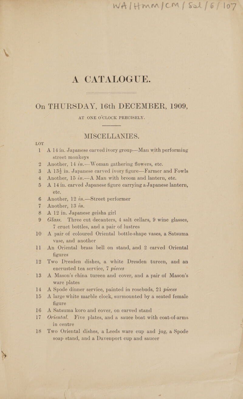 A CATALOGUE.   OU Re © bo Oo on O&amp;O 10 11 AT ONE O'CLOCK PRECISELY. MISCELLANIBS. A 14 in. Japanese carved ivory group—Man with performing street monkeys Another, 14 7m.---Woman gathering flowers, etc. A 134 in. Japanese carved ivory figure—Farmer and Fowls Another, 15 77..—_A Man with broom and lantern, ete. A 14 in. carved Japanese figure carrying a Japanese lantern, ete. Another, 12 72.—Street performer Another, 13 zn. A 12 in. Japanese geisha girl Glass. Three cut decanters, 4 salt cellars, 9 wine glasses, 7 cruet bottles, and a pair of lustres A pair of coloured Oriental bottle-shape vases, a Satsuma vase, and another An Oriental brass bell on stand, and 2 carved Oriental figures Two Dresden dishes, a white Dresden tureen, and an encrusted tea service, 7 preces A Mason’s china tureen and cover, and a pair of Mason’s ware plates A Spode dinner service, painted in rosebuds, 21 pzeces A large white marble clock, surmounted by a seated female figure A Satsuma koro and cover, on carved stand Oriental. Five plates, and a sauce boat with coat-of-arms in centre Two Oriental dishes, a Leeds ware cup and jug, a Spode soap stand, and a Davenport cup and saucer