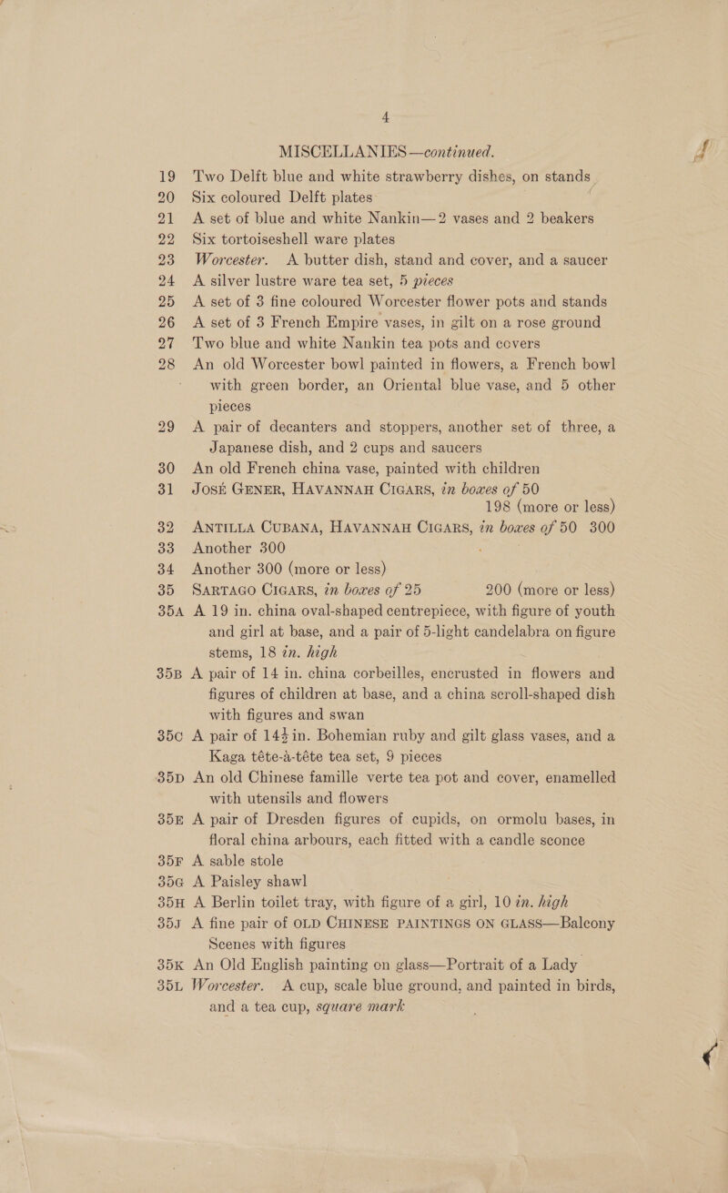 35A 35B 350 35D 355 35F SoG ood 35K Soil, 4 MISCELLANIES —continued. Two Delft blue and white strawberry dishes, « on stands, Six coloured Delft plates: A set of blue and white Nankin—2 vases and 2 beakers Six tortoiseshell ware plates Worcester. A butter dish, stand and cover, and a saucer A silver lustre ware tea set, 5 pieces A set of 3 fine coloured Worcester flower pots and stands A set of 3 French Empire vases, in gilt on a rose ground Two blue and white Nankin tea pots and covers An old Worcester bowl painted in flowers, a French bowl with green border, an Oriental blue vase, and 5 other pieces A pair of decanters and stoppers, another set of three, a Japanese dish, and 2 cups and saucers An old French china vase, painted with children José Gener, HAVANNAH Cicars, in boxes of 50 198 (more or less) ANTILLA CUBANA, HAVANNAH CiGARS, in boxes of 50 300 Another 300 Another 300 (more or less) SARTAGO CIGARS, in bowes af 25 200 (more or less) A 19 in. china oval-shaped centrepiece, with figure of youth and girl at base, and a pair of 5-light candelabra on figure stems, 18 in. high . A pair of 14 in. china corbeilles, encrusted in flowers and figures of children at base, and a china scroll-shaped dish with figures and swan A pair of 144in. Bohemian ruby and gilt glass vases, and a Kaga téte-a-téte tea set, 9 pieces An old Chinese famille verte tea pot and cover, enamelled with utensils and flowers A pair of Dresden figures of cupids, on ormolu bases, in floral china arbours, each fitted with a candle sconce A sable stole A Paisley shawl A fine pair of OLD CHINESE PAINTINGS ON GLASS—Balcony Scenes with figures An Old English painting on glass—Portrait of a Lady Worcester. A cup, scale blue ground, and painted in birds, and a tea cup, square mark