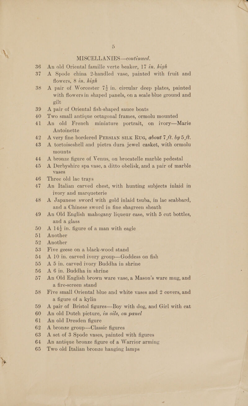 36 37 D MISCELLANIES—continued. An old Oriental famille verte beaker, 17 2n. high A Spode china 2-handled vase, painted with fruit and flowers, 8 in. high A pair of Worcester 74 in. circular deep plates, painted with flowers in shaped panels, on a scale blue ground and gilt A pair of Oriental fish-shaped sauce boats Two small antique octagonal frames, ormolu mounted An old French miniature portrait, on ivory—Marie Antoinette A very fine bordered PERSIAN SILK RuG, about 7 ft. by 5 ft. A. tortoiseshell and pietra dura jewel casket, with ormolu mounts A bronze figure of Venus, on brocatelle marble pedestal A Derbyshire spa vase, a ditto obelisk, and a pair of marble vases Three old lac trays An Italian carved chest, with hunting subjects inlaid in ivory and marqueterie A Japanese sword with gold inlaid tsuba, in lac scabbard, and a Chinese sword in fine shagreen sheath An Old English mahogany liqueur case, with 5 eut bottles, and a glass A 144 in. figure of a man with eagie Another Another Five geese on a black-wood stand A 10 in. carved ivory group—Goddess on fish A. 5 in. carved ivory Buddha in shrine A 6 in. Buddha in shrine An Old English brown ware vase, a Mason’s ware mug, and a fire-screen stand Five small Oriental blue and white vases and 2 covers, and a figure of a kylin A pair of Bristol figures—Boy with dog, and Girl with cat An old Dutch picture, 7n o2ls, on panel An old Dresden figure A bronze group—Classiec figures A set of 3 Spode vases, painted with figures An antique bronze figure of a Warrior arming Two old Italian bronze hanging lamps