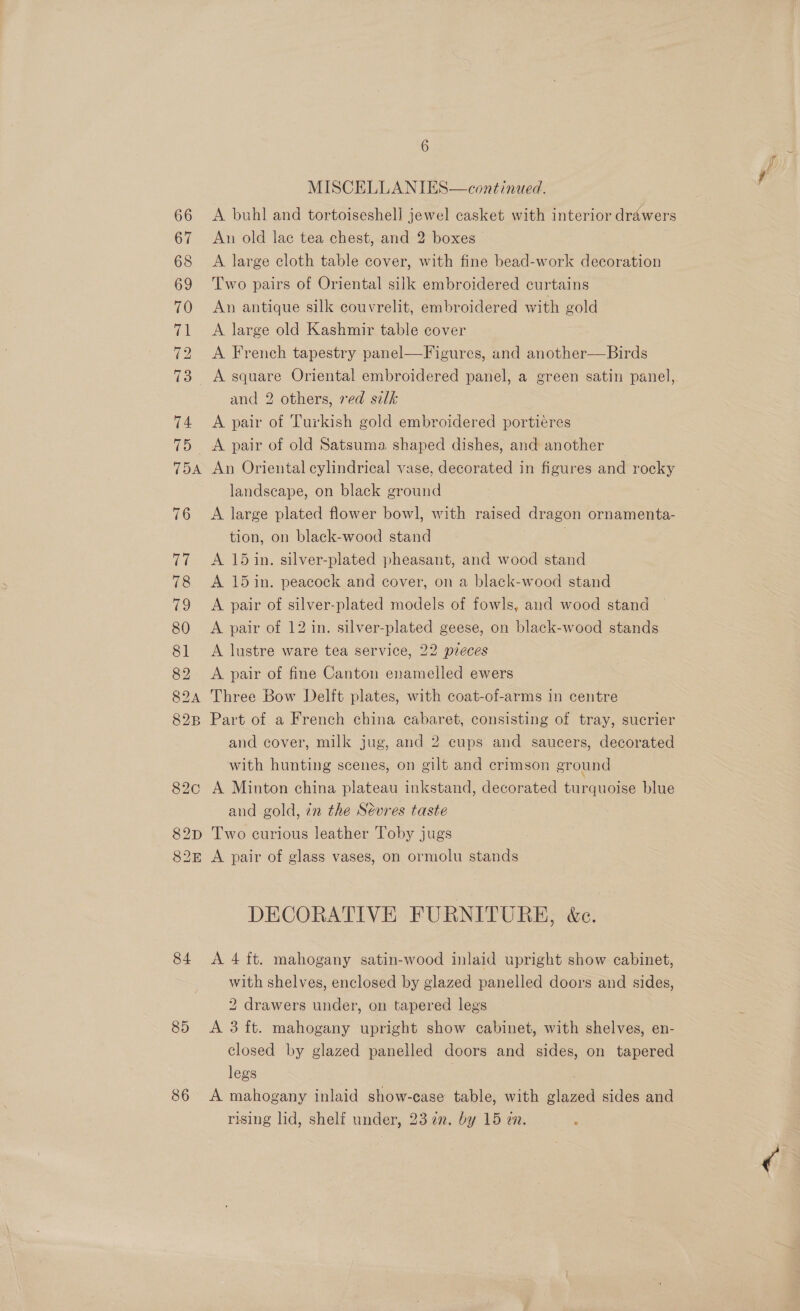 TDA 82C 82D 82k 84 85 386 MISCELLANIES—continued. A buhl and tortoiseshell jewel casket with interior drawers An old lae tea chest, and 2 boxes | A large cloth table cover, with fine bead-work decoration Two pairs of Oriental silk embroidered curtains An antique silk couvrelit, embroidered with gold A large old Kashmir table cover A French tapestry panel—Figures, and another—Birds A square Oriental embroidered panel, a green satin panel, and 2 others, red silk A pair of Turkish gold embroidered portiéres A pair of old Satsuma shaped dishes, and another An Oriental cylindrical vase, decorated in figures and rocky landscape, on black ground A large plated flower bowl, with raised dragon ornamenta- tion, on black-wood stand j j A 15 in. silver-plated pheasant, and wood stand A 15 in. peacock and cover, on a black-wood stand A pair of silver-plated models of fowls, and wood stand A pair of 12 in. silver-plated geese, on black-wood stands A lustre ware tea service, 22 pieces A pair of fine Canton enamelled ewers Three Bow Delft plates, with coat-of-arms in centre Part of a French china cabaret, consisting of tray, sucrier and cover, milk jug, and 2 cups and saucers, decorated with hunting scenes, on gilt and crimson ground A Minton china plateau inkstand, decorated turquoise blue and gold, zn the Sevres taste Two curious leather Toby jugs A pair of glass vases, on ormolu stands DECORATIVE FURNITURE, &amp;c. A 4 ft. mahogany satin-wood inlaid upright show cabinet, with shelves, enclosed by glazed panelled doors and sides, 2 drawers under, on tapered legs A 3 ft. mahogany upright show cabinet, with shelves, en- closed by glazed panelled doors and sides, on tapered legs | A mahogany inlaid show-case table, with glazed sides and rising lid, shelf under, 23 72. by 15 in.