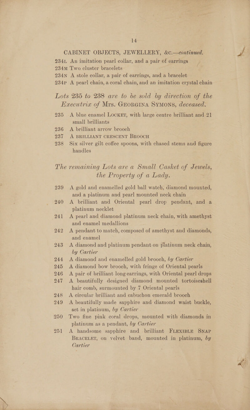 CABINET OBJECTS, JEWELLERY, &amp;c.—continued. 234L An imitation pearl collar, and a pair of earrings 234m Two cluster bracelets - 234N A stole collar, a pair of earrings, and a bracelet 234p A pearl chain, a coral chain, and an imitation crystal chain Lots 235 to 238 are to be sold by direction of the EKxecutrix of Mrs. GEORGINA SYMONS, deceased. 235 A blue enamel LOCKET, with large centre brilliant and 21 small brilliants 236 A brilliant arrow brooch 237 A BRILLIANT CRESCENT BROOCH 238 Six silver gilt coffee spoons, with chased stems and figure handles The remaining Lots are a Small Casket of Jewels, the Property of a Lady. and a platinum and pearl mounted neck chain 240 <A brilliant and Oriental pearl drop pendant, and a platinum necklet 241 <A pearl and diamond platinum neck chain, ae amethyst and enamel medallions ‘ 242 <A pendant to match, composed of amethyst and diamonds, and enamel 243 <A diamond and platinum pendant on platinum neck chain, by Cartier 244 <A diamond and enamelled gold brooch, by Cartier 245 A diamond bow brooch, with fringe of Oriental pearls 246 <A pair of brilliant long earrings, with Oriental pearl drops 247 <A beautifully designed diamond mounted tortoiseshell hair comb, surmounted by 7 Oriental pearls 248 <A circular brilliant and cabuchon emerald brooch 249 <A beautifully made sapphire and diamond waist buckle, set in platinum, by Cartier 250 Two fine pink coral drops, mounted with diamonds in platinum as a pendant, by Cartier 251 A handsome sapphire and brilliant FLexrsLe SNAP BRACELET, on velvet band, mounted in platinum, by Cartier |