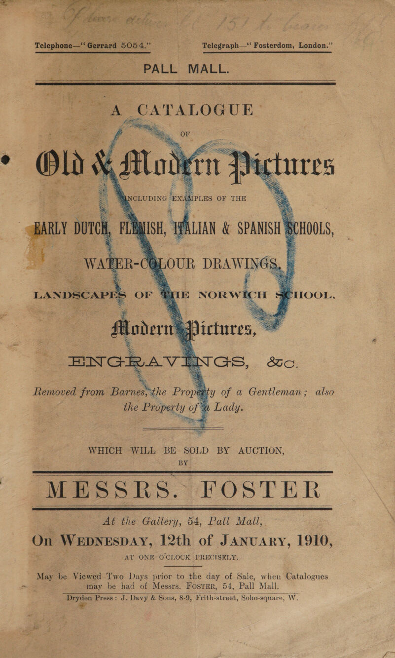  Pleas Gerad 5054.” &lt;a Telegraph—‘‘ Fosterdom, London.” PALL MALL.   . a Gentleman; also WHICH WILL BE SOLD BY AUCTION, BY. “MESSRS. FOSTER      At the Gallery, 54, Pall Mall, On WEDNESDAY, 12th of JANUARY, 1910, AT ONE O'CLOCK PRECISELY. “May be Viewed ‘J’'wo Days prior to the day of Sale, when Catalogues may be had of Messrs. Fosrmr, 54, Pall Mall. Dryden Press: J. Davy &amp; Sons, 8-9, Frith-street, Soho-square, W. 