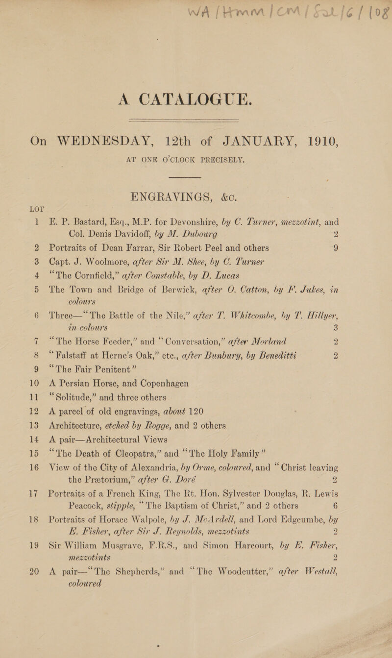 WA | FTAA Mi ge A CATALOGUE.  1 AT ONE O'CLOCK PRECISELY.  ENGRAVINGS, &amp;c. E. P. Bastard, Esq., M.P. for Devonshire, by C. Turner, mezzotint, and Col. Denis Davidoff, by MZ. Dubourg 2 Portraits of Dean Farrar, Sir Robert Peel and others 9 Capt. J. Woolmore, after Sir M. Shee, by C. Turner “The Cornfield,” after Constable, by D. Lucas The Town and Bridge of Berwick, after O. Catton, by BF. Jukes, in colours Three—* The Battle of the Nile,” after T. Whitcombe, by T. Hillyer, in colours 3 “The Horse Feeder,” and “ Conversation,” after Morland g Falstaff at Herne’s Oak,” ete., a/ter Bunbury, by Beneditti oe “The Fair Penitent ” A Persian Horse, and Copenhagen * Solitude,” and three others A parcel of old engravings, about 120 Architecture, etched by Rogge, and 2 others A pair—-Architectural Views “The Death of Cleopatra,” and “The Holy Family ” View of the City of Alexandria, by Orme, coloured, and “ Christ leaving the Pretorium,” after G. Doré J; Portraits of a French King, The Rt. Hon. Sylvester Douglas, R. Lewis Peacock, stipple, “The Baptism of Christ,” and 2 others 6 Portraits of Horace Walpole, by J. McArdell, and Lord Edgeumbe, by EK. Fisher, after Sir J. Reynolds, mezzotints 2 Sir William Musgrave, F.R.S., and Simon Harcourt, by H. Fisher, mezzotints 2 A pair—“The Shepherds,” and “The Woodcutter,” after Westall, coloured