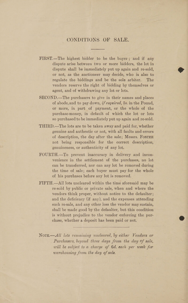 CONDITIONS OF SALE. FIRST.—The highest bidder to be the buyer; and if any dispute arise between two or more bidders, the lot in dispute shall be immediately put up again and re-sold, or not, as the auctioneer may decide, who is also to regulate the biddings and be the sole arbiter. The vendors reserve the right of bidding by themselves or agent, and of withdrawing any lot or lots. SECON D.—The purchasers to give in their names and places of abode,and to pay down, tf required, 5s.in the Pound, or more, in part of payment, or the whole of the purchase-money, in default of which the lot or lots so purchased to be immediately put up again and re-sold. THIRD.—The lots are to be taken away and paid for, whether genuine and authentic or not, with all faults and errors of description, the day after the sale; Messrs. Foster not being responsible for the correct description, genuineness, or authenticity of any lot. FOURTH.—To prevent inaccuracy in delivery and incon- venience in the settlement of the purchases, no lot can be transferred, nor can any lot be removed during the time of sale; each buyer must pay for the whole of his purchases before any lot is removed. FIFTH.—AII lots uncleared within the time aforesaid may be re-sold by public or private sale, when and where the vendors think proper, without notice to the defaulter ; and the deficiency (if any), and the expenses attending such re-sale, and any other loss the vendor may sustain, shall be made good by the defaulter, but this condition is without prejudice to the vendor enforcing the pur- chase, whether a deposit has been paid or not.   NotE.—All lots remaining wreleared, by etther Vendors or Purchasers, beyond three days from the day of sale, wil be subject to a charge of 6d. each per week for warehousing from the day of sale.  