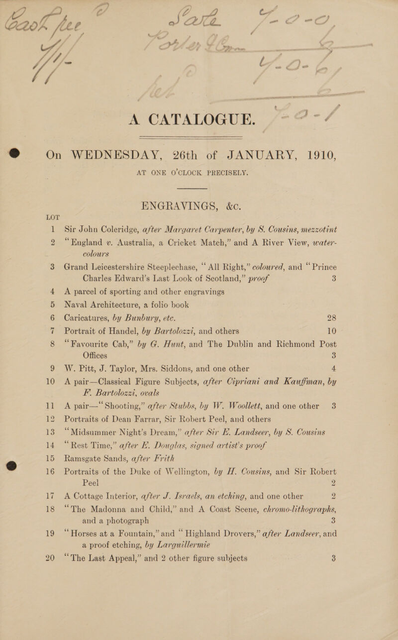 ®@ On LOT Cot SD Oo &gt; A CATALOGUE. nef  WEDNESDAY, 26th of JANUARY, 1910, AT ONE O'CLOCK PRECISELY. ENGRAVINGS, &amp;c. Sir John Coleridge, after Margaret Carpenter, by S. Cousins, mezzotint “England v. Australia, a Cricket Match,” and A River View, water- colours Grand Leicestershire Steeplechase, “ All Right,” coloured, and “ Prince Charles Edward’s Last Look of Scotland,” proof 3) A parcel of sporting and other engravings Naval Architecture, a folio book Caricatures, by Bunbury, etc. 28 Portrait of Handel, by Bartolozzi, and others 10 “Favourite Cab,” by G. Hunt, and The Dublin and Richmond Post Offices 3 W. Pitt, J. Taylor, Mrs. Siddons, and one other 4 A pair—Classical Figure Subjects, after Cipriani and Kauffman, by F’. Bartolozz, ovals A pair— Shooting,” after Stubbs, by W. Woollett, and one other 3 Portraits of Dean Farrar, Sir Robert Peel, and others “Midsummer Night’s Dream,” after Sir E. Landseer, by S. Cousins “Rest Time,” after LE. Douglas, signed artist’s proof Ramsgate Sands, after Frith Portraits of the Duke of Wellington, by H. Cousins, and Sir Robert Peel 2 A Cottage Interior, after J. Israels, an etching, and one other 2 “The Madonna and Child,” and A Coast Scene, chromo-lithographs, and a photograph 3 ‘Horses at a Fountain,” and “ Highland Drovers,” after Landseer, and a proof etching, by Larguillermie “The Last Appeal,” and 2 other figure subjects 3