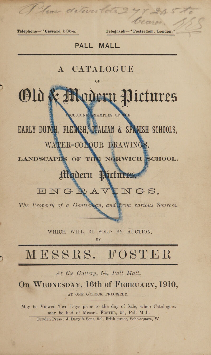  Telephone—‘‘ Gerrard 5054.” Telegraph—‘‘ Fosterdom, London.” PALL MALL.     A CATALOGUE OF De eee Bee te ree 1 t * , a a, ‘ Pi 3 : [ i> S oP ¢ ‘ $ ‘ie . i h $ ‘ NR } W : wy L Wht Ro ; AY ; A ig OS : q 3 £ “Gin oe ah bs ie BS na wee Bi. Wie oe ’ H . Mee cee  = a” : q a 2 } * ee BY i ‘ ‘ y      tye a wey RAWINGK Fd \ “is =) 2 aN ™ A a} iy x 3 tO CHOOL 9 ji AN a Fi a at ih —_ 2 i, fi - ae ec3 aa ay A Tos |, ‘hia ie Be Syp2\ Gia NS \, ¥ v oN \ a Ni ae i NORWICH “a     MESSRS. FOSTER ae. At the Gallery, 54, Pall Mall, On WEDNESDAY, 16th of FEBRuARY, 1910, AT ONE O'CLOCK PRECISELY.    May be Viewed Two Days prior to the day of Sale, when Catalogues may be had of Messrs. Fosrer, 54, Pall Mall. Dryden Press: J. Davy &amp; Sons, 8-9, Frith-street, Soho-square, W. 