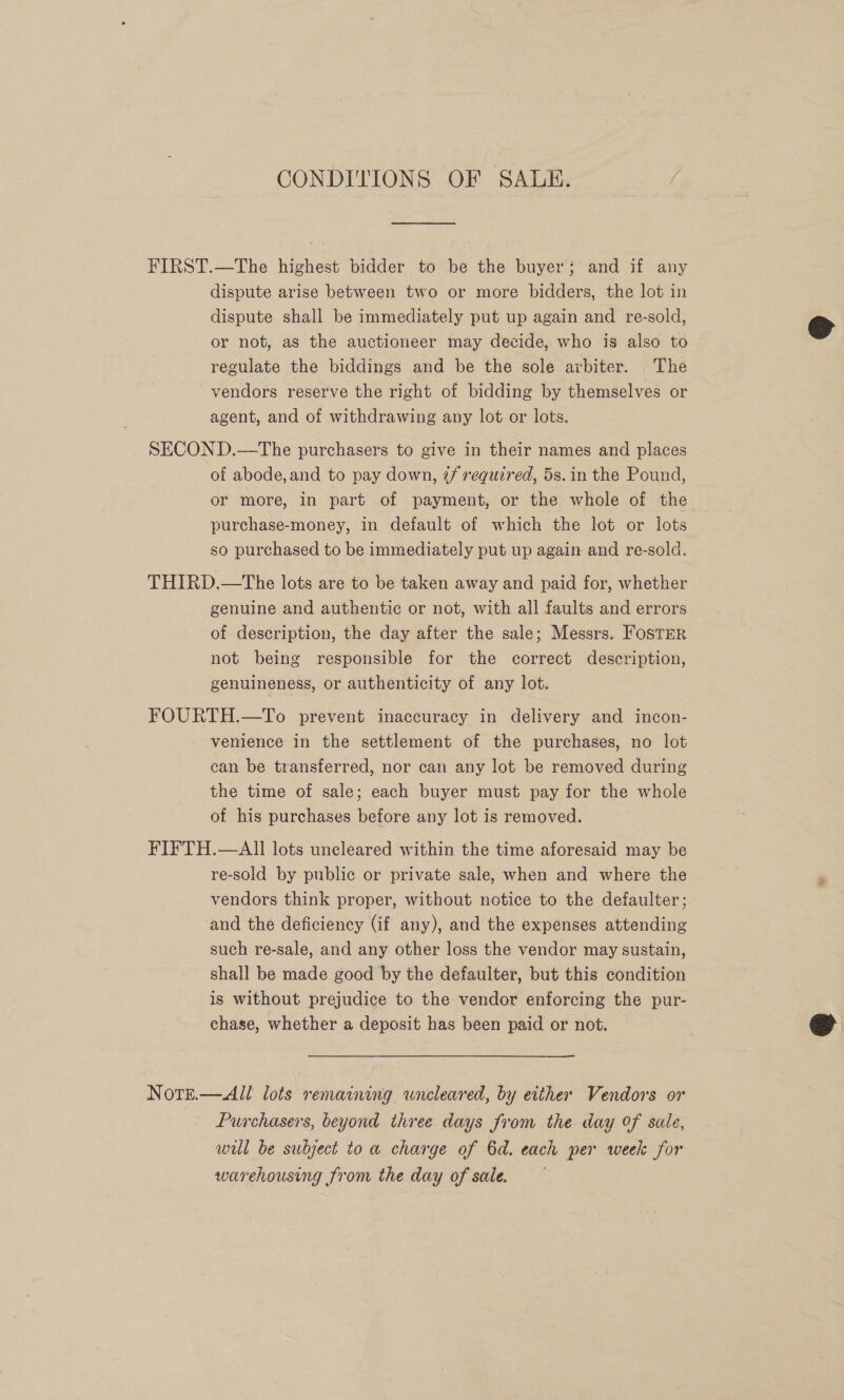 CONDITIONS OF SALE. FIRST.—The highest bidder to be the buyer; and if any dispute arise between two or more bidders, the lot in dispute shall be immediately put up again and re-sold, or not, as the auctioneer may decide, who is also to regulate the biddings and be the sole arbiter. The vendors reserve the right of bidding by themselves or agent, and of withdrawing any lot or lots. SECOND.—The purchasers to give in their names and places of abode, and to pay down, 7/ required, 5s. in the Pound, or more, in part of payment, or the whole of the purchase-money, in default of which the lot or lots so purchased to be immediately put up again and re-sold. THIRD.—The lots are to be taken away and paid for, whether genuine and authentic or not, with all faults and errors of description, the day after the sale; Messrs. FosTER not being responsible for the correct description, genuineness, or authenticity of any lot. FOURTH.—To prevent inaccuracy in delivery and incon- venience in the settlement of the purchases, no lot can be transferred, nor can any lot be removed during the time of sale; each buyer must pay for the whole of his purchases before any lot is removed. FIFTH.—AII lots uncleared within the time aforesaid may be re-sold by public or private sale, when and where the vendors think proper, without notice to the defaulter; and the deficiency (if any), and the expenses attending such re-sale, and any other loss the vendor may sustain, shall be made good by the defaulter, but this condition is without prejudice to the vendor enforcing the pur- chase, whether a deposit has been paid or not. Note.—All lots remaining wneleared, by either Vendors or Purchasers, beyond three days from the day of sale, will be subject toa charge of 6d. each per week for warehousing from the day of sale.  
