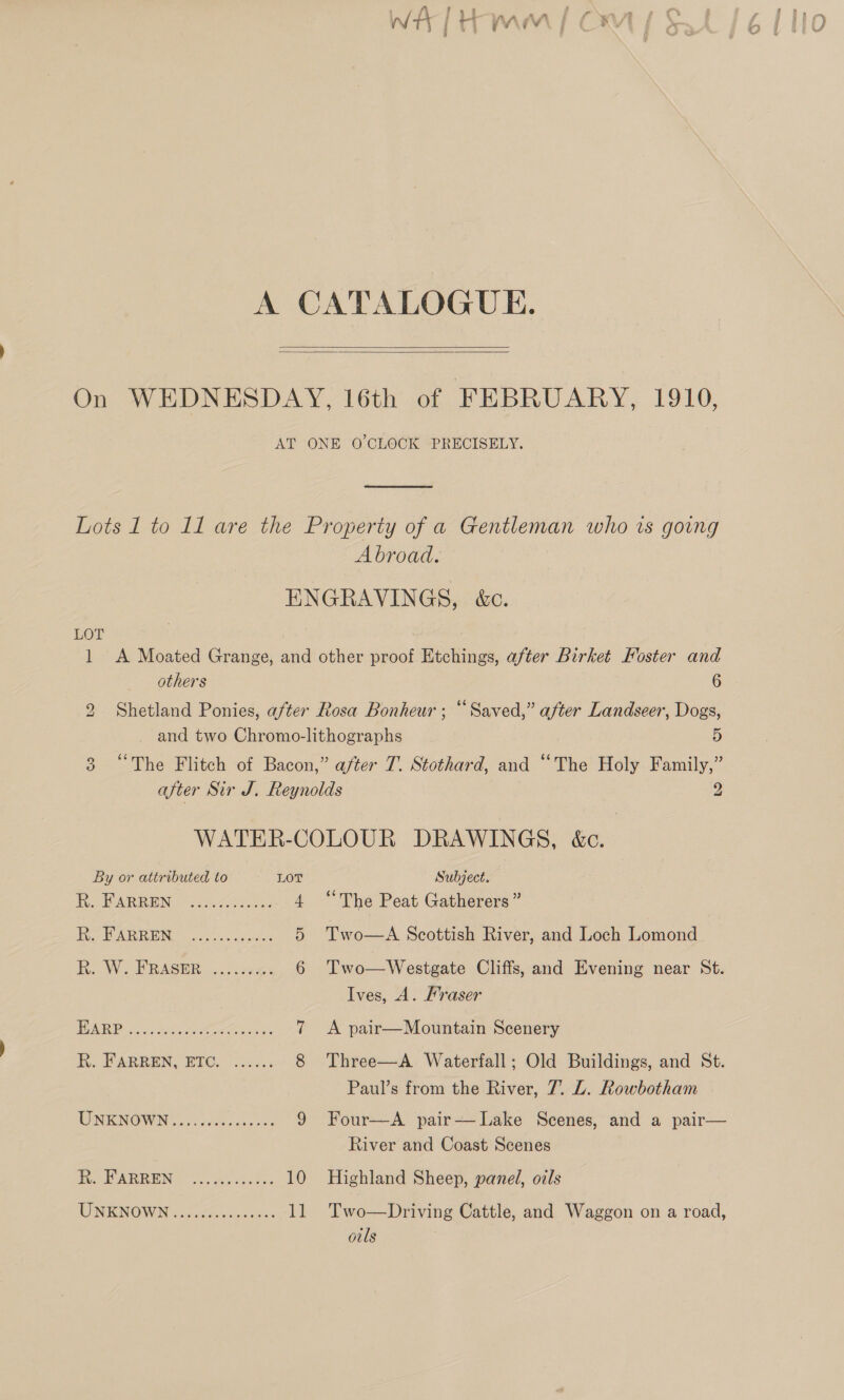 A CATALOGUE.    On WEDNESDAY, 16th of FEBRUARY, 1910, AT ONE O'CLOCK -PRECISELY.  Lots 1 to 11 are the Property of a Gentleman who ws going Abroad. ENGRAVINGS, &amp;c.  LOT 1 <A Moated Grange, and other proof Etchings, after Birket Foster and others 6 2 Shetland Ponies, after Rosa Bonheur ; “Saved,” after Landseer, Dogs, and two Chromo-lithographs 5 3 “The Flitch of Bacon,” after T. Stothard, and “The Holy Family,” after Sir J. Reynolds 2 WATER-COLOUR DRAWINGS, &amp;c. By or attributed to LOT Subject. Fe BARREN: ©. kre, 4 “The Peat Gatherers” Wor BARRE. cise codes 5 Two—A Scottish River, and Loch Lomond R.. W...PRASER....; 1a: 6 Two—Westgate Cliffs, and Evening near St. Ives, A. Fraser RRP hs pie Peers. 7 <A pair—Mountain Scenery hk. PARREN, BIG. “ac, 8 Three—A Waterfall; Old Buildings, and St. Paul’s from the River, 7. L. Rowbotham UNKNOWN. f3ee0 ck. 233 9 Four—A pair— Lake Scenes, and a pair— River and Coast Scenes eA REN 40, Yoore ade. 10 Highland Sheep, panel, oils ENFONO WIN paca oi ote aise s 11 Two—Driving Cattle, and Waggon on a road, ouls