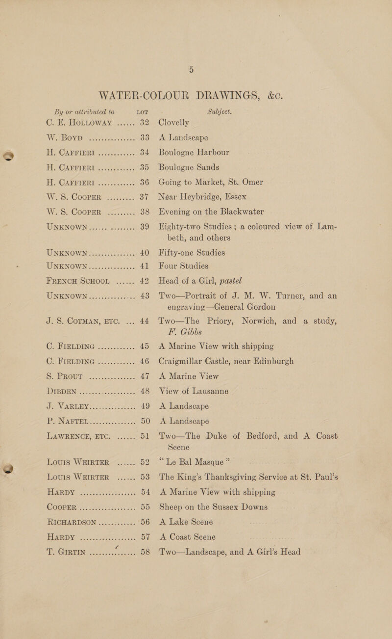 ©. Ee HOLLOWAY | 2.6.5: 32 Wis BOs mahi as sc eae 395 Eb CAB RERD aid. oc ae os 34 Fe CARRIER is eee: 35 1g OF 62) 3 ene ee 36 Woe. Cooper 1.0% oT Wo. COOPER. 2@.ian. 38 TONIENOWIN cea 60s odes 39 WNKNOWN sic sae 40 EIN IENIOW IN foc.cs5 Ja sieetcae 4] FRENCH SCHOOL ...... 49 UNENOWN |. Sil cse 43 J. S. COTMAN, ETC 44 C. BPIBL DING 2.220.000 45 CORIBEDING 9 3iaicicAd. 0 46 Se 21.2, 5 eae ae 47 EIN Se ia kG oaeters a sas 48 VIR LIEN de5 3e6 Sian 49 PANAPDMGy 2. oo. s ee: 50 LAWRENCE. BIC, -...5¢ Dt Louis WEIRTER—.....: 52 Lovis WEIRTER ...... 53 Me MOEN, AAS Tin osx hoo 54 CORR 2 ieee) on. 55 RIG@MARDSON 24 5...22.2- 56 MEIN pe. ee ye 57 Fis Commenter) fd ar 58 Clovelly A Landscape Boulogne Harbour Boulogne Sands Going to Market, St. Omer Néar Heybridge, Essex Evening on the Blackwater Eighty-two Studies; a coloured view of Lam- _ beth, and others Fifty-one Studies Four Studies Head of a Girl, pastel Two—Portrait of J. M. W. Turner, and an engraving —General Gordon Two—The FE, Gibbs A Marine View with shipping Priory, Norwich, and a study,  Craigmillar Castle, near Edinburgh A Marine View View of Lausanne A Landscape A Landscape Scene “Le Bal Masque ” The King’s Thanksgiving Service at St. Paul’s A Marine View with shipping Sheep on the Sussex Downs A Lake Scene A Coast Scene “s Two—Landscape, and A Girl’s Head