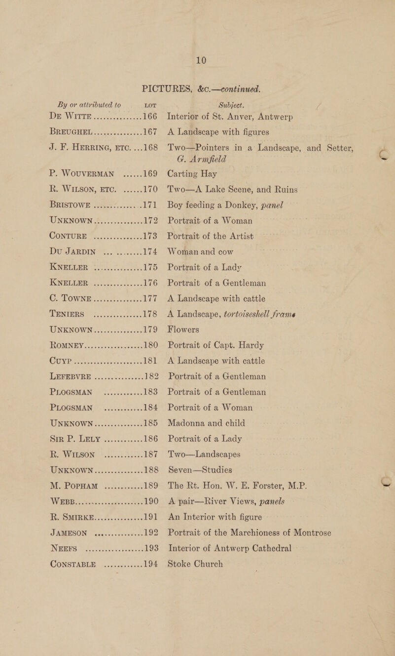 PICTURES, &amp;c.—continued. By or attributed to LOT | Subject. DE NVGEPE k.daG uae cee 166 Interior of St. Anver, Antwerp BREUCGHEL «44 .6%.c0c0s%- 167 A Landscape with figures J. F. HERRING, ETC. ...168 Two—Pointers in a’ Landscape, and Setter, c G. Armfield ~ P. WOUVERMAN ...... 169 Carting Hay Ri, WILSON, ETC. 9.00.4: 170 Two—A Lake Scene, and Ruins BRISTOWE .eccceceeeee. 171 Boy feeding a Donkey, panel WNICNOWN B)s0. votives: 172 Portrait of a Woman WONTURE SA. 8 Mae ces 173 Portrait of the Artist DOE DING So, gat 174. Woman and cow ASSURE a, eo deters 175 Portrait of a Lady TONER ie ews aint vie a 176 Portrait of a Gentleman OMEN hi Pe. rena 177 <A Landscape with cattle RENTERS N25) otk closes 178 <A Landscape, tortotseshell frame NUINIKINOWWIN occ sibs eitreiose 179 Flowers ROMNEY S35. ..ke ace 180 Portrait of Capt. Hardy Cho oie. Sark eerie 181 <A Landscape with cattle LES B VRE 50. eae stake 182 Portrait of a Gentleman _ IPMOCSMAN Sn .c5 comes 183 Portrait of a Gentleman PLOGSMAN © occ. .50.05. 184 Portrait of a Woman WNKINOWN 2.20. foe: cinne de 185 Madonna and child Sy ye eae i qe 186 Portrait of a Lady is VVTRSON: 8.2.5 BL. 187 'Two—Landscapes WEN ICNOWIN 2.5 oo cinds swe was 188 Seven—Studies M. POPHAM ........... 189 The Rt. Hon. W. E. Forster, M.P. ~ WRB ses cats oe 190 <A pair—River Views, panels Fes OMIRIKES Ba. ceeds 191 An Interior with figure DAMVESON peas tic. nusuaergs 192 Portrait of the Marchioness of Montrose INGSTERS WA wy Airaceernihed 193 Interior of Antwerp Cathedral - WONSTABLE. ccccctes «vou: 194 Stoke Church