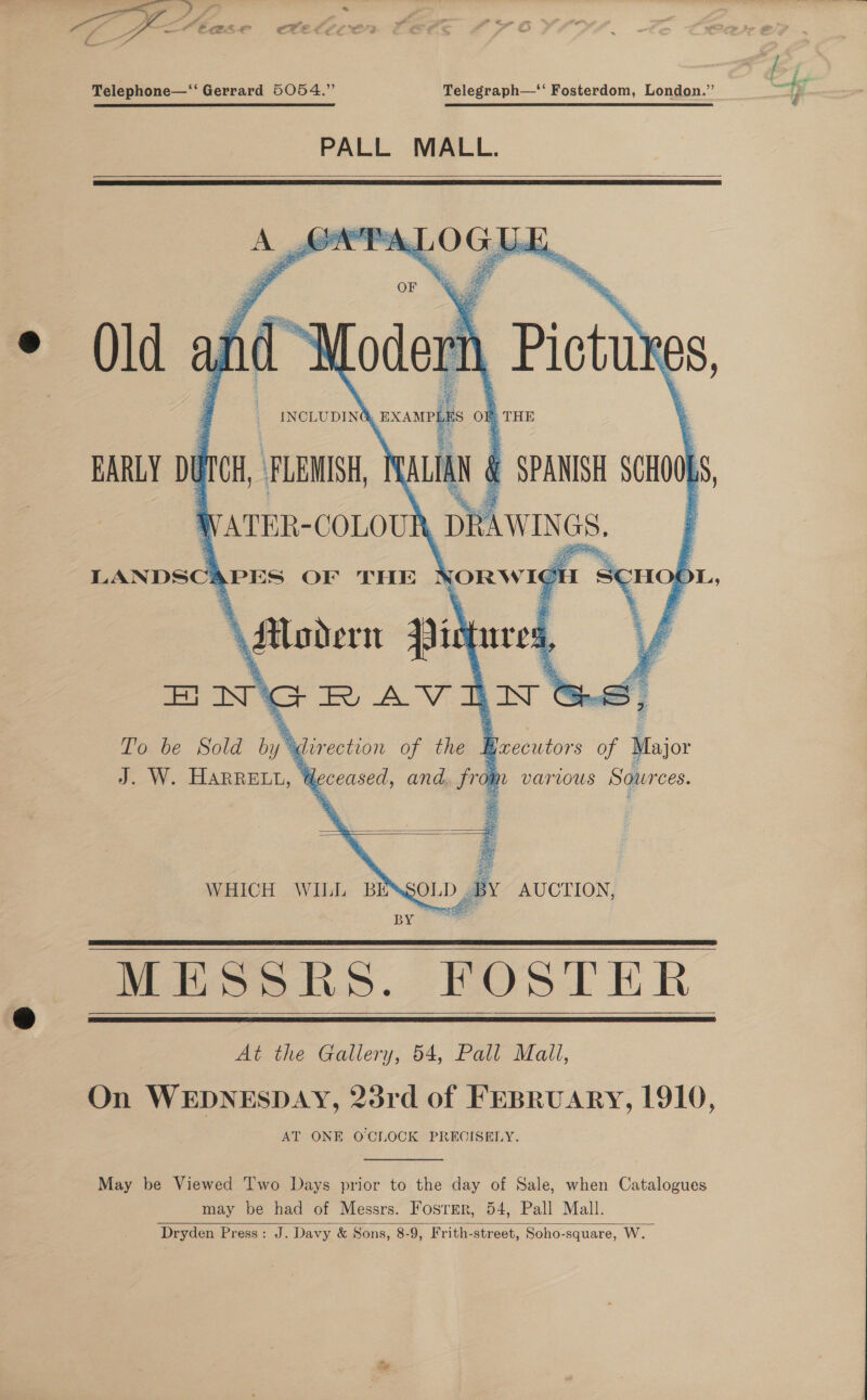  Telephone—‘‘ Gerrard 5054.” Telegraph—‘‘ Fosterdom, London.” = i PALL MALL.   eS. F 7 F i O ee 5   LANDSC APES OF THE os SHO OL, qures, , TV To be Sold D, ys “direction of the 4 ] J. W. Harpe, 4 deceased, and, from various Sources.   WHICH WILL BE OLD ay AUCTION, By ee   Mioehs. HOSTER | At the Gallery, 54, Pall Mall, On WEDNESDAY, 23rd of FEBRUARY, 1910, AT ONE OCLOCK PRECISELY.    May be Viewed ‘I'wo Days prior to the day of Sale, when Catalogues may be had of Messrs. Fosrer, 54, Pall Mall. Dryden Press: J. Davy &amp; Sons, 8-9, Frith-street, Soho-square, W.  