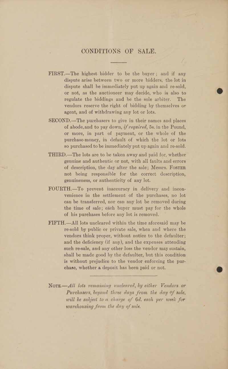 CONDITIONS OF SALE. FIRST.—The highest: bidder to be the buyer; and if any dispute arise between two or more bidders, the lot in dispute shall be immediately put up again and re-sold, or not, as the auctioneer may decide, who is also to regulate the biddings and be the sole arbiter. The vendors reserve the right of bidding by themselves or agent, and of withdrawing any lot or lots. SECOND.-—The puzchasers to give in their names and places of abode,and to pay down, 7/ required, 5s. in the Pound, or more, in part of payment, or the whole of the purchase-money, in default of which the lot or lots so purchased to be immediately put up again and re-sold. THIRD.—The lots are to be taken away and paid for, whether genuine and authentic or not, with all faults and errors of description, the day after the sale; Messrs. FosTmr not being responsible for the correct description, genuineness, or authenticity of any lot. FOURTH.—To prevent inaccuracy in delivery and incon- venience in the settlement of the purchases, no lot can be transferred, nor can any lot be removed during the time of sale; each buyer must pay for the whole of his purchases before any lot is removed. FIFTH.—Ail lots uncleared within the time aforesaid may be re-sold by public or private sale, when and where the vendors think proper, without notice to the defaulter; and the deficiency (if any), and the expenses attending such re-sale, and any other loss the vendor may sustain, shall be made good by the defaulter, but this condition is without prejudice to the vendor enforcing the pur- chase, whether a deposit has been paid or not. Nore.—All lots remaining wreleared, by either Vendors or Purchasers, beyond three days from the day of sale, will be subject to a charge of 6d. each per week for warehousing from the day of sale.  