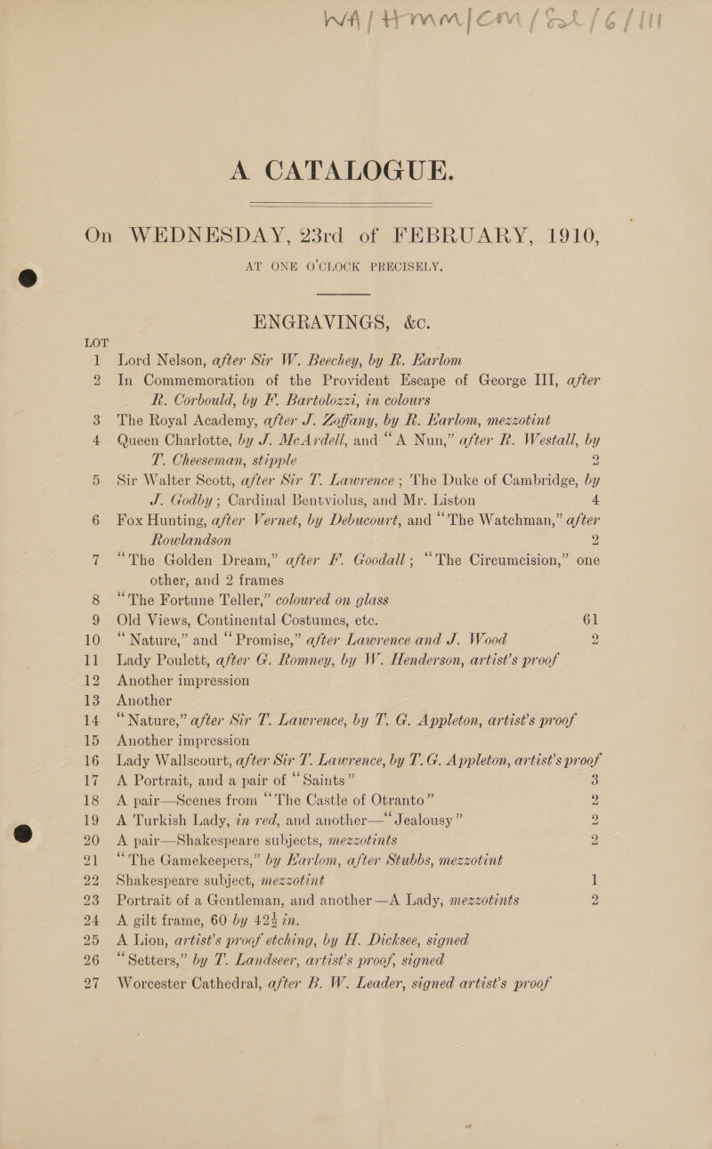 be te a ae + § LAA i # oe st wt | i eye “ | as ¥ A CATALOGUE.   ~JT AT ONE O'CLOCK PRECISELY. ENGRAVINGS, &amp;c. Lord Nelson, after Six W. Beechey, by R. Earlom In Commemoration of the Provident Escape of George III, after R. Corbould, by F. Bartolozzi, in colours The Royal Academy, after J. Zoffany, by Rk. Karlom, mezzotint Queen Charlotte, by J. McArdell, and “ A Nun,” after R. Westall, by T. Cheeseman, stipple 2 Sir Walter Scott, after Sir 7. Lawrence ; The Duke of Cambridge, by J. Godby ; Cardinal Bentviolus, and Mr. Liston 4. Fox Hunting, after Vernet, by Debucourt, and “The Watchman,” after Rowlandson 2 “The Golden Dream,” after #. Goodall; “The Circumcision,” one other, and 2 frames “The Fortune Teller,” coloured on glass Old Views, Continental Costumes, ete. 61 “Nature,” and “Promise,” after Lawrence and J. Wood 2 Lady Poulett, after G. Romney, by W. Henderson, artist’s proof Another impression Another “Nature,” after Sir T. Lawrence, by T. G. Appleton, artist’s proof Another impression Lady Wallscourt, after Sir 7. Lawrence, by T. G. Appleton, artist's proof A Portrait, and a pair of “Saints” A pair—Scenes from “The Castle of Otranto” A Turkish Lady, in ved, and another—‘‘ Jealousy ” A pair—Shakespeare subjects, mezzotints “The Gamekeepers,” by Harlom, after Stubbs, mezzotint Shakespeare subject, mezzotint Portrait of a Gentleman, and another —A Lady, mezzotints A gilt frame, 60 by 424 in. A Lion, artist’s proof etching, by H. Dicksee, signed “Setters,” by 7. Landseer, artist’s proof, signed Worcester Cathedral, after B. W. Leader, signed artist’s proof INS) [SS SS