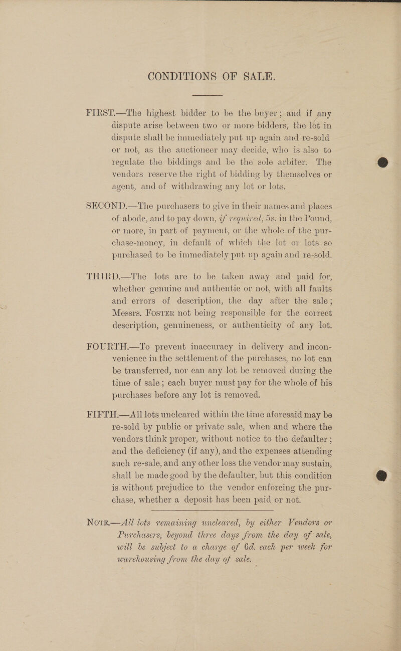 CONDITIONS OF SALE. FIRST.—The highest bidder to be the buyer; and if any dispute arise between two or more bidders, the 16t in dispute shall be immediately put up again and re-sold or not, as the auctioneer may decide, who is also to regulate the biddings and be the sole arbiter. The vendors reserve the right of bidding by themselves or agent, and of withdrawing any lot or lots. SECON D.—tThe purchasers to give in their names and places of abode, and to pay down, 2/ reqaired, 5s. in the Pound, or more, in part of payment, or the whole of the pur- chase-money, in default of which the lot or lots so purchased to be immediately put up again and re-sold. THIRD.—The lots are to be taken away and paid for, whether genuine and authentic or not, with all faults and errors of description, the day after the sale; Messrs. Foster not being responsible for the correct description, genuineness, or authenticity of any lot. FOURTH.—To prevent inaccuracy in delivery and incon- venience in the settlement of the purchases, no lot can be transferred, nor can any lot be removed during the time of sale; each buyer must pay for the whole of his purchases before any lot is removed. | FIFTH.—AI0 lots uncleared within the time aforesaid may be re-sold by public or private sale, when and where the vendors think proper, without notice to the defaulter ; and the deficiency (if any), and the expenses attending such re-sale, and any other loss the vendor may sustain, shall be made good by the defaulter, but this condition is without prejudice to the vendor enforcing the pur- chase, whether a deposit has been paid or not.  Nove.—All lots remaining wnreleared, by ether Vendors or Purchasers, beyond three days from the day of sale, wil be subject to a charge of 6d. each per week for warehousing from the day of sale.  