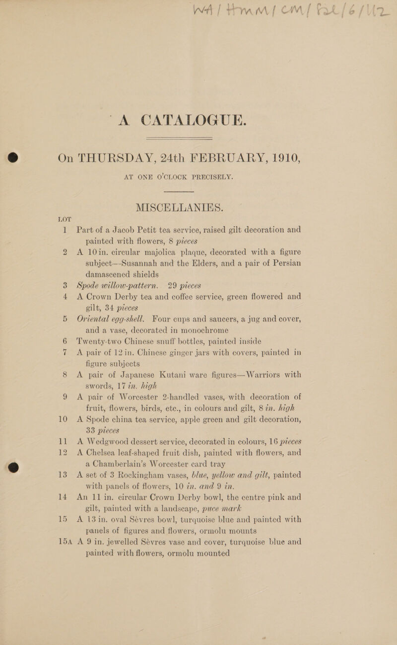 ie i a 1 } V a (Vv ¥ 1 des ee &gt; FY } 6 ae A CATALOGUE.  On THURSDAY, 24th FEBRUARY, 1910, AT ONE O'CLOCK PRECISELY. MISCELLANIES. LOT 1 Part of a Jacob Petit tea service, raised gilt decoration and painted with flowers, 8 pzeces 2 &lt;A 10in. circular majolica plaque, decorated with a figure subject—-Susannah and the Elders, and a pair of Persian damascened shields 3 Spode willow-pattern. 29 pieces 4 A Crown Derby tea and coffee service, green flowered and gilt, 34 preces 5 Oriental egg-shell. Four cups and saucers, a jug and cover, and a vase, decorated in monochrome 6 ‘Twenty-two Chinese snuff bottles, painted inside 7 A pair of 12in. Chinese ginger jars with covers, painted in figure subjects 8 A pair of Japanese Kutani ware figures—Warriors with swords, 17 2n. high 9 &lt;A pair of Worcester 2-handled vases, with decoration of fruit, flowers, birds, etc., in colours and gilt, 8 in. high 10 A Spode china tea service, apple green and gilt decoration, 33 pieces 11 A Wedgwood dessert service, decorated in colours, 16 pzeces 12 A Chelsea leaf-shaped fruit dish, painted with flowers, and a Chamberlain’s Worcester card tray 13 A set of 3 Rockingham vases, blue, yellow and gilt, painted with panels of flowers, 10 zn. and 9 in. 14 An 11 in. circular Crown Derby bowl, the centre pink and gilt, painted with a landscape, puce mark 15 A 13 in. oval Sevres bowl, turquoise blue and painted with panels of figures and flowers, ormolu mounts 154 A 9 in. jewelled Sévres vase and cover, turquoise blue and painted with flowers, ormolu mounted