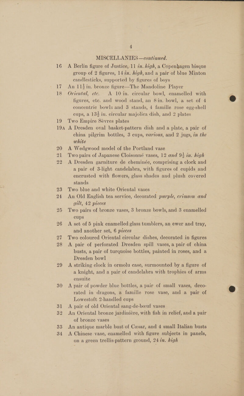 La 18 29 30 33 34 4 MISCELLANIES —continued. group of 2 figures, 147n. high, and a pair of blue Minton candlesticks, supported by figures of boys An 114 in. bronze figure—The Mandoline Player Oriental, etc. A 10 in. circular bowl, enamelled with figures, etc. and wood stand, an 8in. bowl, a set of 4 concentric bowls and 3 stands, 4 famille rose egg-shell cups, a 134 in. circular majolica dish, and 2 plates Two Empire Sevres plates A Dresden oval basket-pattern dish and a plate, a pair of china pilgrim bottles, 3 cups, various, and 2 jugs, in the white A Wedgwood model of the Portland vase Two pairs of Japanese Cloisonné vases, 12 and 94 in. high A Dresden garniture de cheminée, comprising a clock and a pair of 3-light candelabra, with figures of cupids and encrusted with flowers, glass shades and plush covered stands Two blue and white Oriental vases An Old English tea service, decorated purple, crimson and gilt, 42 pieces Two pairs of bronze vases, 3 bronze bowls, and 3 enamelled cups | A set of 5 pink enamelled glass tumblers, an ewer and tray, and another set, 6 pieces Two coloured Oriental circular dishes, decorated in figures A pair of perforated Dresden spill vases, a pair of china busts, a pair of turquoise bottles, painted in roses, and a Dresden bowl | A striking clock in ormolu case, surmounted by a figure of a knight, and a pair of candelabra with trophies of arms ensuite A pair of powder blue bottles, a pair of small vases, deco- rated in dragons, a famille rose vase, and a pair of Lowestoft 2-handled cups A pair of old Oriental sang-de-beeuf vases An Oriental bronze jardiniére, with fish in relief, and a pair of bronze vases An antique marble bust of Cesar, and 4 small Italian busts A Chinese vase, enamelled with figure subjects in panels, on a green trellis-pattern ground, 247n. high  