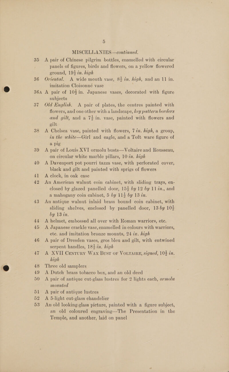 35 36 36A 37 38 39 40 4] 42 43 5 MISCELLANIES —continued. A pair of Chinese pilgrim bottles, enamelled with circular panels of figures, birds and flowers, on a yellow flowered ground, 193 7n. high Oriental. A wide mouth vase, 84 tn. high, and an 11 in. imitation Cloisonné vase . A pair of 104in. Japanese vases, decorated with figure subjects Old English. A pair of plates, the centres painted with flowers, and one other with a landscape, key pattern borders and gilt, and a 74 in. vase, painted with flowers and eilt A Chelsea vase, painted with flowers, 77. high, a group, in the white—Girl and eagle, and a Toft ware figure of a pig A pair of Louis XVI ormolu busts—Voltaire and Rousseau, on circular white marble pillars, 10 an. hegh A Davenport pot pourri tazza vase, with perforated cover, black and gilt and painted with sprigs of flowers A clock, in oak case An American walnut coin cabinet, with sliding trays, en- closed by glazed panelled door, 154 by 12 by 11¢n., and a mahogany coin cabinet, 5 by 114 by 13 in. An antique walnut inlaid brass bound coin cabinet, with sliding shelves, enclosed by panelled door, 13 by 104 by 13 in. A helmet, embossed all over with Roman warriors, etc. A Japanese crackle vase, enamelled in colours with warriors, ete. and imitation bronze mounts, 24 in. high A pair of Dresden vases, gros bleu and gilt, with entwined serpent handles, 184 in. high A XVII Century Wax Bust or Votrairgs, signed, 104 in. high Three old samplers A Dutch brass tobacco box, and an old deed | A pair of antique cut-glass lustres for 2 lights each, ormolu mounted A pair of antique lustres A 5-lght cut-glass chandelier An old looking-glass picture, painted with a figure subject, an old coloured engraving—The Presentation in the Temple, and another, laid on panel