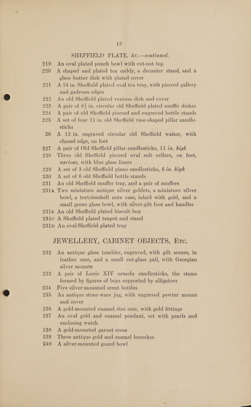 SHEFFIELD PLATE, &amp;¢.—continued. 219 An oval plated punch bowl with cut-out top 220 &lt;A shaped and plated tea caddy, a decanter stand, and a glass butter dish with plated cover 221 &lt;A 24 in. Sheffield plated oval tea tray, with pierced gallery and gadroon edges 222 An old Sheffield plated venison dish and cover 223 &lt;A pair of 84 in. circular old Sheffield plated soufflé dishes 224 A pair of old Sheffield pierced and engraved bottle stands 225 &lt;A. set of four 11 in. old Shetfield vase-shaped pillar candle- sticks 26 A 12 in. engraved circular old Sheffield waiter, with chased edge, on feet 227 &lt;A pair of Old Sheffield pillar candlesticks, 11 2. high 228 Three old Sheffield pierced oval salt cellars, on feet, various, With blue glass liners 229 &lt;A set of 3 old Sheffield piano candlesticks, 6 zn. high 230 &lt;A set of 6 old Sheffield bottle stands 231 An old Sheffield snuffer tray, and a pair of snuffers 2314 Two miniature antique silver goblets, a miniature silver bowl, a tortoiseshell note case, inlaid with gold, and a small green glass bowl, with silver-gilt foot and handles 231B An old Sheffield plated biscuit box 231c A Sheffield plated teapot and stand 231p An oval Sheffield plated tray JEWELLERY, CABINET OBJECTS, Erc. 232 &lt;An antique glass tumbler, engraved, with gilt scenes, in leather case, and a small cut-glass pail, with Georgian silver mounts 233 &lt;A pair of Louis XIV ormolu candlesticks, the stems formed by figures of boys supported by alligators 234 Five silver-mounted scent bottles 235 An antique stone-ware jug, with engraved pewter mount and cover 236 A gold-mounted enamel étui case, with gold fittings 237 An oval gold and enamel pendant, set with pearls and enclosing watch 238 &lt;A gold-mounted garnet cross 239 Three antique gold and enamel brooches 240 A silver-mounted gourd bowl