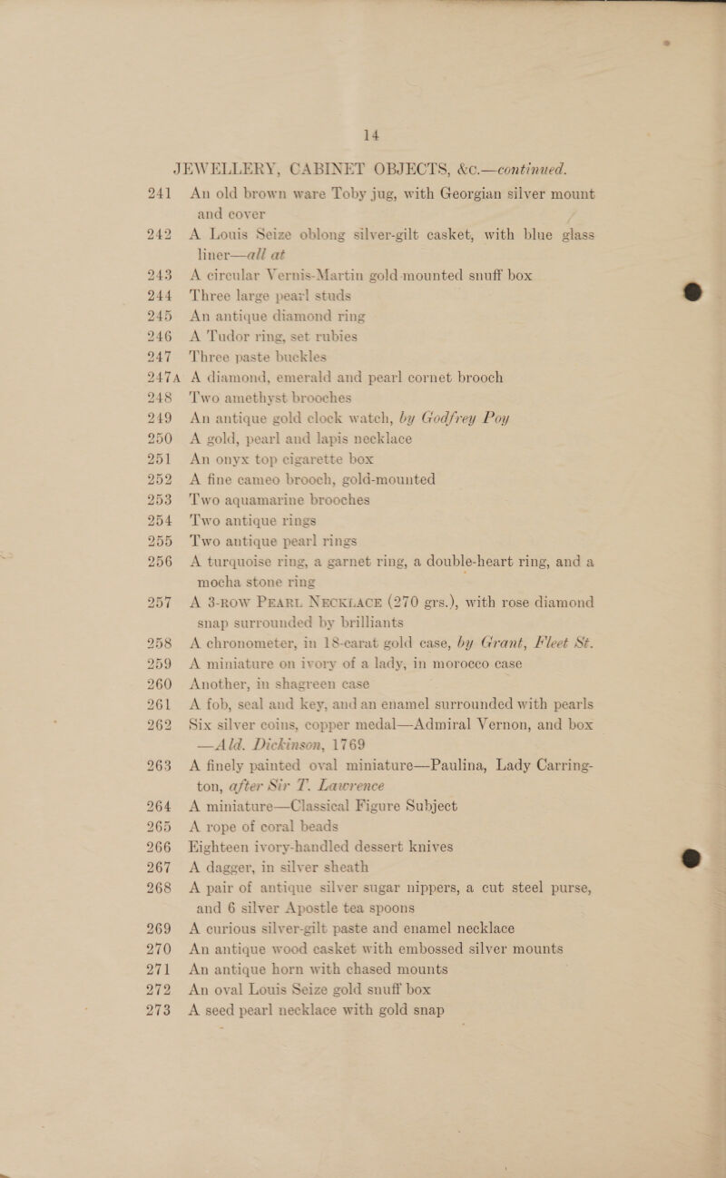  14 An old brown ware Toby jug, with Georgian silver mount and cover A Louis Seize oblong silver-gilt casket, with blue fe liner—all at A circular Vernis-Martin gold-mounted snuff box Three large pear! studs 6 An antique diamond ring A Tudor ring, set rubies Three paste buckles  Two amethyst brooches An antique gold clock watch, by Godfrey Poy A gold, pearl and lapis necklace An onyx top cigarette box A fine eameo brooch, gold-mounted Two aquamarine brooches Two antique rings Two antique pearl rings A turquoise ring, a garnet ring, a double-heart ring, and a mocha stone ring : A 3-row Peart NECKLACE (270 grs.), with rose diamond snap surrounded by brilliants A chronometer, in 18-carat gold case, by Grant, Fleet St A miniature on ivory of a lady, in morocco case Another, im shagreen case A fob, Seal and key, and an enamel en with pearls Six silver coins, copper medal— Admiral Vernon, and box —Ald. Dickinson, 1769 A finely painted oval miniature—Paulina, Lady Carring- ton, after Sir T. Lawrence A miniature—Classical Figure Subject A rope of coral beads Eighteen ivory-handled dessert knives A dagger, in silver sheath A pair of antique silver sugar nippers, a cut steel purse, : and 6 silver Apostle tea spoons S A curious silver-gilt paste and enamel necklace An antique wood casket with embossed silver mounts An antique horn with chased mounts An oval Louis Seize gold snuff box A seed pearl necklace with gold snap  Wi ips? 