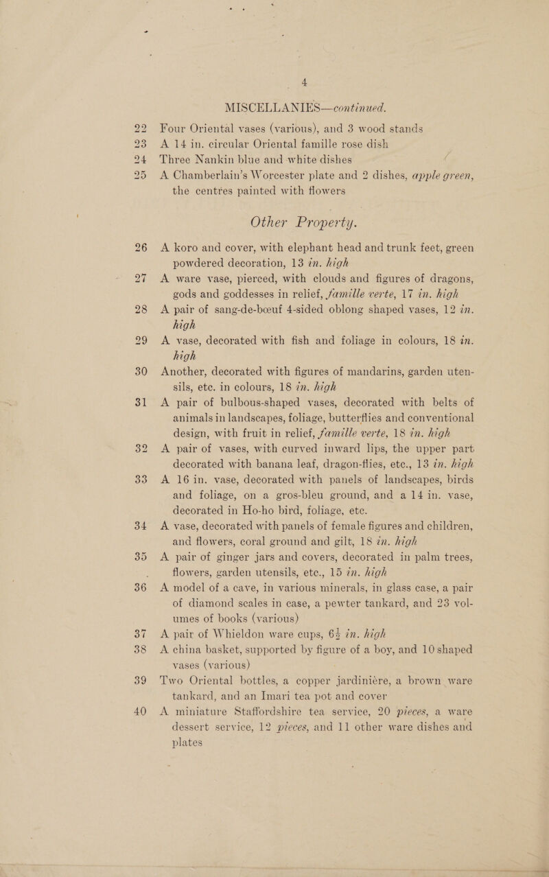 bo Lo bo bo bo Hm 9 oy | 30 31 39 40 ~ MISCELLANIES—continued. Four Oriental vases (various), and 3 wood stands A 14 in. circular Oriental famille rose dish Three Nankin blue and white dishes A Chamberlain’s Worcester plate and 2 dishes, apple green, the centres painted with flowers Other Property. A koro and cover, with elephant head and trunk feet, green powdered decoration, 13 in. high A ware vase, pierced, with clouds and figures of dragons, gods and goddesses in relief, famille verte, 17 in. high A pair of sang-de-bcoeuf 4-sided oblong shaped vases, 12 zn. high A vase, decorated with fish and foliage in colours, 18 2n. high Another, decorated with figures of mandarins, garden uten- sils, ete. in colours, 18 in. high — A pair of bulbous-shaped vases, decorated with belts of animals in landscapes, foliage, butterflies and conventional design, with fruit in relief, famzlle verte, 18 in. high A pair of vases, with curved inward lips, the upper part decorated with banana leaf, dragon-flies, ete., 13 in. high A 16 in. vase, decorated with panels of landscapes, birds and foliage, on a gros-bleu ground, and a 14 in. vase, decorated in Ho-ho bird, foliage, ete. A vase, decorated with panels of female figures and children, and flowers, coral ground and gilt, 18 22. high ) A pair of ginger jars and covers, decorated in palm trees, flowers, garden utensils, etce., 15 in. high A model of a cave, in various minerals, in glass case, a pair of diamond scales in case, a pewter tankard, and 25 vol- umes of books (various) A pair of Whieldon ware cups, 64 in. high A china basket, supported by figure of a boy, and 10 shaped vases (various) Two Oriental bottles, a copper jardiniere, a brown ware tankard, and an Imari tea pot and cover A miniature Staffordshire tea service, 20 pzeces, a ware dessert service, 12 pzeces,.and 11 other ware dishes and plates