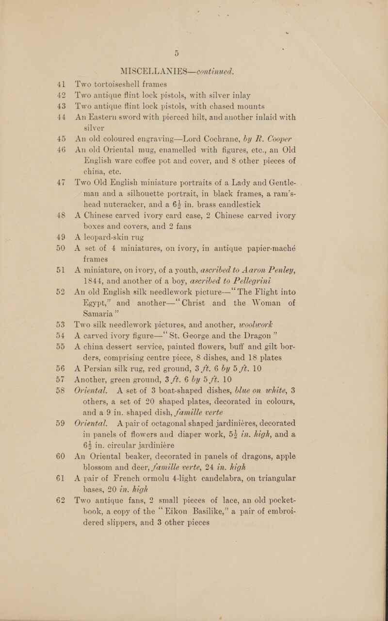 ) MISCELLANIES—continzed. Two tortoiseshell frames Two antique flint lock pistols, with silver inlay Two antique flint lock pistols, with chased mounts An Eastern sword with pierced hilt, and another inlaid with silver An old coloured engraving—Lord Cochrane, by R. Cooper An old Oriental mug, enamelled with figures, etc., an Old English ware coffee pot and cover, and 8 other pieces of china, ete. Two Old English miniature portraits . a Lady and Gentle- man and a silhouette portrait, in black frames, a ram’s- head nutcracker, and a 64 in. brass candlestick A Chinese carved ivory card case, 2 Chinese carved ivory boxes and covers, and 2 fans A leopard-skin rug A set of 4 miniatures, on ivory, in antique papier-maché frames A miniature, on ivory, of a youth, ascribed to Aaron Penley, 1844, and another of a boy, ascribed to Pellegrini An old English silk needlework picture-— The Flight into Egypt,” and another—‘ Christ and the Woman of Samaria ”’ Two silk needlework pictures, and another, woolwork A carved ivory figure— St. George and the Dragon ” A china dessert service, painted flowers, buff and gilt bor- ders, comprising centre piece, 8 dishes, and 18 plates A Persian silk rug, red ground, 3 /t. 6 by 5 ft. 10 Another, green ground, 3 ft. 6 by 5 ft. 10 Oriental. A set of 3 boat-shaped dishes, blue on white, 3 others, a set of 20 shaped plates, decorated in colours, and a 9 in. shaped dish, famelle verte Oriental. A pair of octagonal shaped jardiniéres, dssoiated in panels of flowers and diaper work, 5% in. high, and a 64 in. circular jardinieére An Oriental beaker, decorated in panels of dragons, apple blossom and deer, famille verte, 24 in. high A pair of French ormolu 4-light candelabra, on triangular bases, 20 en. high Two antique fans, 2 small pieces of lace, an old pocket- book, a copy of the “ Eikon Basilike,” a pair of embroi-