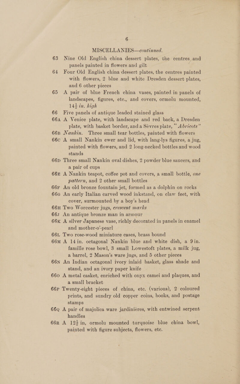 MISCELLA NIES—continued. 63 Nine Old English china dessert plates, the centres, and panels painted in flowers and gilt 64 Four Old English china dessert plates, the centres painted with flowers, 2 blue and white Dresden dessert plates, and 6 other pieces 65 &lt;A pair of blue French china vases, painted in panels of landscapes, figures, etc., and covers, ormolu mounted, 143 in. high 66 Five panels of antique leaded stained glass 664 A Venice plate, with landscape and red back, a Dresden plate, with basket border, and a Sévres plate, ‘A bricots” 66B Nankin. Three small tear bottles, painted with flowers 66c A small Nankin ewer and lid, with lang-lys figures, a jug, painted with flowers, and 2 long-necked bottles and wood stands 66D Three small Nankin oval dishes, 2 powder blue saucers, and a pair of cups 66z A Nankin teapot, coffee pot and covers, a small bottle, one pattern, and 2 other small bottles 66F An old bronze fountain jet, formed as a dolphin on rocks 66G An early Italian carved wood inkstand, on claw feet, with cover, surmounted by a boy’s head 66H Two Worcester jugs, crescent marks 663 An antique bronze man in armour 66K A silver Japanese vase, richly decorated in panels in enamel and mother-o’-pear] 66L Two rose-wood miniature cases, brass bound 66M A 14 in. octagonal Nankin blue and white dish, a Qin. famille rose bow], 3 small Lowestoft plates, a milk jug, a barrel, 2 Mason’s ware jugs, and 5 other pieces 66n An Indian octagonal ivory inlaid basket, glass shade and stand, and an ivory paper knife 660 A metal casket, enriched with onyx camei and plaques, and a small bracket 66P Twenty-eight pieces of china, etc. (various), 2 coloured prints, and sundry old copper coins, books, and postage stamps 66q A pair of majolica ware jardiniéres, with entwined serpent handles : 66r A 124 in, ormolu mounted turquoise blue china bowl, painted with figure subjects, flowers, etc.