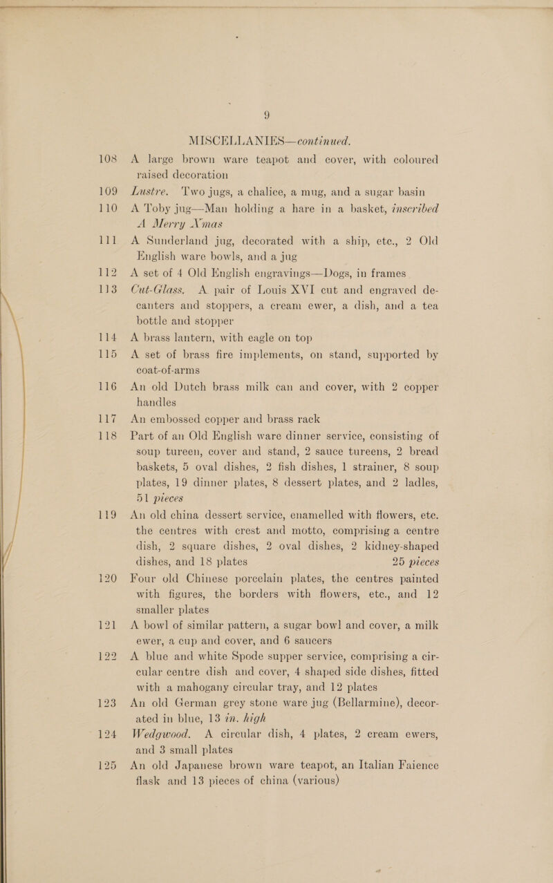  108 110 TTI 112 113 114 115 116 li? 118 19 9 A large brown ware teapot and cover, with coloured raised decoration A Toby jug—Man holding a hare in a basket, znscribed A Merry Xmas A Sunderland jug, decorated with a ship, ete, 2 Old English ware bowls, and a jug A set of 4 Old English engravings—Dogs, in frames Cut-Glass. A. pair of Louis XVI cut and engraved de- canters and stoppers, a cream ewer, a dish, and a tea bottle and stopper A brass lantern, with eagle on top A set of brass fire implements, on stand, supported by coat-of-arms An old Dutch brass milk can and cover, with 2 copper handles An embossed copper and brass rack Part of an Old English ware dinner service, consisting of soup tureen, cover and stand, 2 sauce tureens, 2 bread baskets, 5 oval dishes, 2 fish dishes, 1 strainer, 8 soup plates, 19 dinner plates, 8 dessert plates, and 2 ladles, 51 pieces An old china dessert service, enamelled with flowers, ete. the centres with crest and motto, comprising a centre dish, 2 square dishes, 2 oval dishes, 2 kidney-shaped dishes, and 18 plates 25 pieces Four old Chinese porcelain plates, the centres painted with figures, the borders with flowers, ete., and 12 smaller plates | A bowl of similar pattern, a sugar bow] and cover, a milk ewer, a cup and cover, and 6 saucers A blue and white Spode supper service, comprising a cir- cular centre dish and cover, 4 shaped side dishes, fitted with a mahogany circular tray, and 12 plates An old German grey stone ware jug (Bellarmine), decor- ated in blue, 13 a2. high Wedgwood. &lt;A cireular dish, 4 plates, 2 cream ewers, and 3 small plates An old Japanese brown ware teapot, an Italian Faience flask and 13 pieces of china (various)