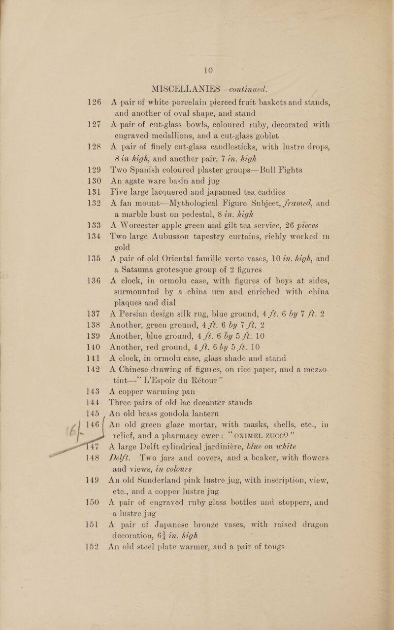  10 A pair of white porcelain pierced fruit baskets and stands, and another of oval shape, and stand A pair of cut-glass bowls, coloured ruby, decorated with engraved medallions, and a cut-glass goblet A pair of finely cut-glass candlesticks, with lustre drops, Two Spanish coloured plaster groups—Bull Fights An agate ware basin and jug Five large lacquered and japanned tea caddies A fan mount—Mythological Figure Subject, /amed, and a marble bust on pedestal, 8 22. high A Worcester apple green and gilt tea service, 26 pieces Two large Aubusson tapestry curtains, richly worked in gold | . A pair of old Oriental famille verte vases, 10 in. high, and a Satsuma grotesque group of 2 figures A clock, in ormolu case, with figures of boys at sides, surmounted by a china urn and enriched with china plaques and dial A Persian design silk rug, blue ground, 4 ft. 6 by 7 ft. 2 Another, green ground, 4 /¢. 6 by 7 ft. 2 Another, blue ground, 4 ft. 6 by 5 ft. 10 Another, red ground, 4 ./¢. 6 by 5 fé. 10 A clock, in ormolu ease, glass shade and stand A Chinese drawing of figures, on rice paper, and a mezzo- tint— L’Espoir du Rétour” A copper warming pan Three pairs of old lac decanter stands An old green glaze mortar, with masks, shells, ete., in relief, and a pharmacy ewer: © OXIMEL ZUCCO ” A large Delft cylindrical jardiniére, blue on white Delft. Two jars and covers, and a beaker, with flowers and views, 272 colours An old Sunderland pink lustre jug, with inscription, view, etc., and a copper lustre jug A pair of engraved ruby glass bottles and stoppers, and a lustre jug A pair of Japanese bronze vases, with raised dragon decoration, 64 in. high An old steel plate warmer, and a pair of tongs