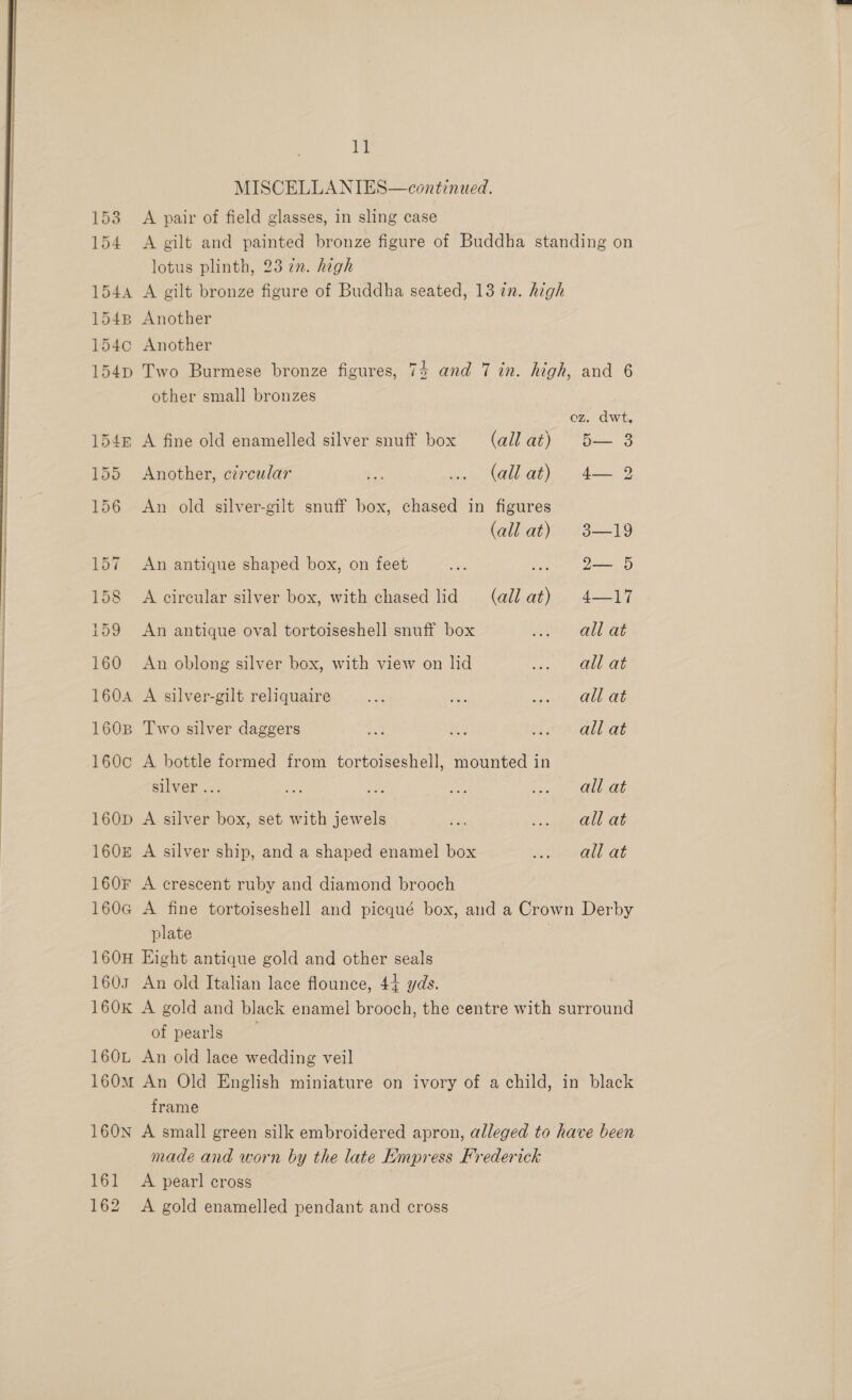  A 154 A gilt and painted bronze figure of Buddha standing on lotus plinth, 23 zn. high 1544 A gilt bronze figure of Buddha seated, 13 2n. high 1548 Another 1540 Another 154pD Two Burmese bronze figures, 74 and 7 in. high, and 6 other small bronzes oz. dwt, 154m A fine old enamelled silver snuff box (allat) 5— 3 155 Another, circular ae Naa at sa 156 &lt;An old silver-gilt snuff box, chased in figures @liahe 319 157 An antique shaped box, on feet ae swe Dame 5 158 A circular silver box, with chased lid (Gil aii, 417 159 An antique oval tortoiseshell snuff box pte salt ae 160 An oblong silver box, with view on lid st ane ae 160A A silver-gilt reliquaire a ae sien hi PULL QE 1608 Two silver daggers tA ae EL AVAL ae 160c A bottle formed from tortoiseshell, mounted in silver ... ee ae &lt;&lt; eee ll Ot 160D A silver box, set with jewels Fs, mall at 160z A silver ship, and a shaped enamel box eels at 160F A crescent ruby and diamond brooch 160G A fine tortoiseshell and picqué box, and a Crown Derby plate 160H Eight antique gold and other seals 1603 An old Italian lace flounce, 44 yds. 160K A gold and black enamel brooch, the centre with surround of pearls 160L An old lace wedding veil 160M An Old English miniature on ivory of a child, in black frame 160N A small green silk embroidered apron, alleged to have been made and worn by the late Empress Frederick 161 A pearl cross 162 A gold enamelled pendant and cross 