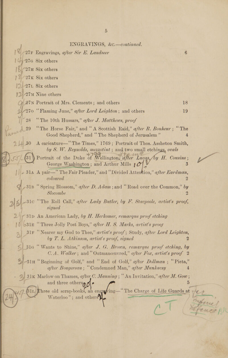 27F Engravings, after Sir KH. Landseer 6 tp 27a Six others 1 ¢i “27H Six others ) ¥.-27K Six others he) 27L Six others 17) 27M Nine others Oy 2TN Portrait of Mrs. Clements; and others 18 De 270 “Flaming June,” after Lord Leighton; and others 19 1 28 “The 10th Hussars,” after J. Matthews, proof J- _}.29 “The Horse Fair,” and “ A Scottish Raid,” after R. Bonheur ; “The yar? Good Shepherd,” and “The Shepherd of Jerusalem ” 4  » 1.30 A caricature—‘‘The Times,” 1769; Portrait of Thos. Assheton Smith, es by S. W. Reynolds, mezzotint ; ange two small etchings, ovals ae &gt; Se I A at te ) ; LA SSA Portrait of the Duke of Wellington, piers Meas. y H. Cousins ; ae Washington ; ei Arthur Mills 101. 3 H}ie 31A A pair— The Fair Pleader,” and “Divided Attention,” after Hardman, coloured 9 of ,31B “Spring Blossom,” after D. Adam ;and “ Road over the Common,” by Slocombe 2 5) fA [arc “The Roll Call,” after Lady Butler, by F. Stacpoole, artist’s proof, 2g signed Z /¢ 31D An American Lady, by H. Herkomer, remarque proof etching 10/631 “Three Jolly Post Boys,” after H. S. Marks, artist’s prooy 31r “Nearer my God to Thee,” artist’s proof; Study, after Lord Leighton, by T. L. Atkinson, artist’s proof, signed 2 tj % 31a “ Wants to Shine,” after J. G. Brown, remarque proof etching, by O.A. Walker ; and “ Outmanceuvred,” after Mow, artist’s proof 2 %) 310 “Beginning of Golf,” and “End of Golf,” after Dollman ; “ Pieta,” after Bougereau ; “Condemned Man,” after Munkacsy 4 2) 31K Marlow on Thames, after C. Manning ; ““ An Invitation,” after MW. Gow ; i} and three others » oe hree old scrap-books, an engr ing-—— The he Charge ot Jutte Guards : at Waterloo”; and others, an