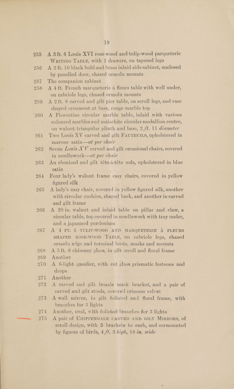 A 3ft. 6 Louis XVI rose-wood and tulip-wood parqueterie WRITING TABLE, with 2 drawers, on tapered legs A 2 ft. 10 black buhl and brass inlaid side cabinet, enclosed by panelled door, chased ormolu mounts The companion cabinet A 4 ft. French marqueterie 4 fleurs table with well under, on cabriole legs, chased ormolu mounts A 2 ft. 8 carved and gilt pier table, on scroll legs, and vase shaped ornament at base, rouge marble top A Florentine circular marble table, inlaid with various coloured marbles and malachite circular medallion centre, on walnut triangular plinth and base, 2./¢. 11 diameter Two Louis XV carved and gilt FAUTEUILS, upholstered in marone satin—at per chair Seven Louis X V carved and gilt occasional chairs, covered in needlework—até per chair An ebonized and gilt téte-a-téte sofa, upholstered in blue satin Four lady’s walnut frame easy chairs, covered in yellow figured silk A lady’s easy chair, covered in yellow figured silk, another with circular cushion, shaped back, and another in carved and gilt frame A 20in. walnut and inlaid table on pillar and claw, a circular table, top covered in needlework with tray under, and a japanned purdonium A’ 4 FT. 4 TULIP-WOOD AND MARQUETERIE A FLEURS SHAPED ROSE-WOOD TABLE, on cabriole legs, chased ormolu edge and terminal busts, masks and mounts A. 5 ft. 8 chimney glass, in gilt seroll and floral frame Another A 6-light gasalier, with cut glass prismatic festoons and drops Another A carved and gilt female mask bracket, and a pair of carved and gilt stools, covered crimson velvet A wall mirror, in gilt foliated and floral frame, with branches for 3 lights Another, oval, with foliated branches for 3 lights A pair of CHIPPENDALE CARVED AND GILT Mirrors, of scroll design, with 5 brackets to each, and surmounted by figures of birds, 4,/¢. 3 high, 18 in. wide