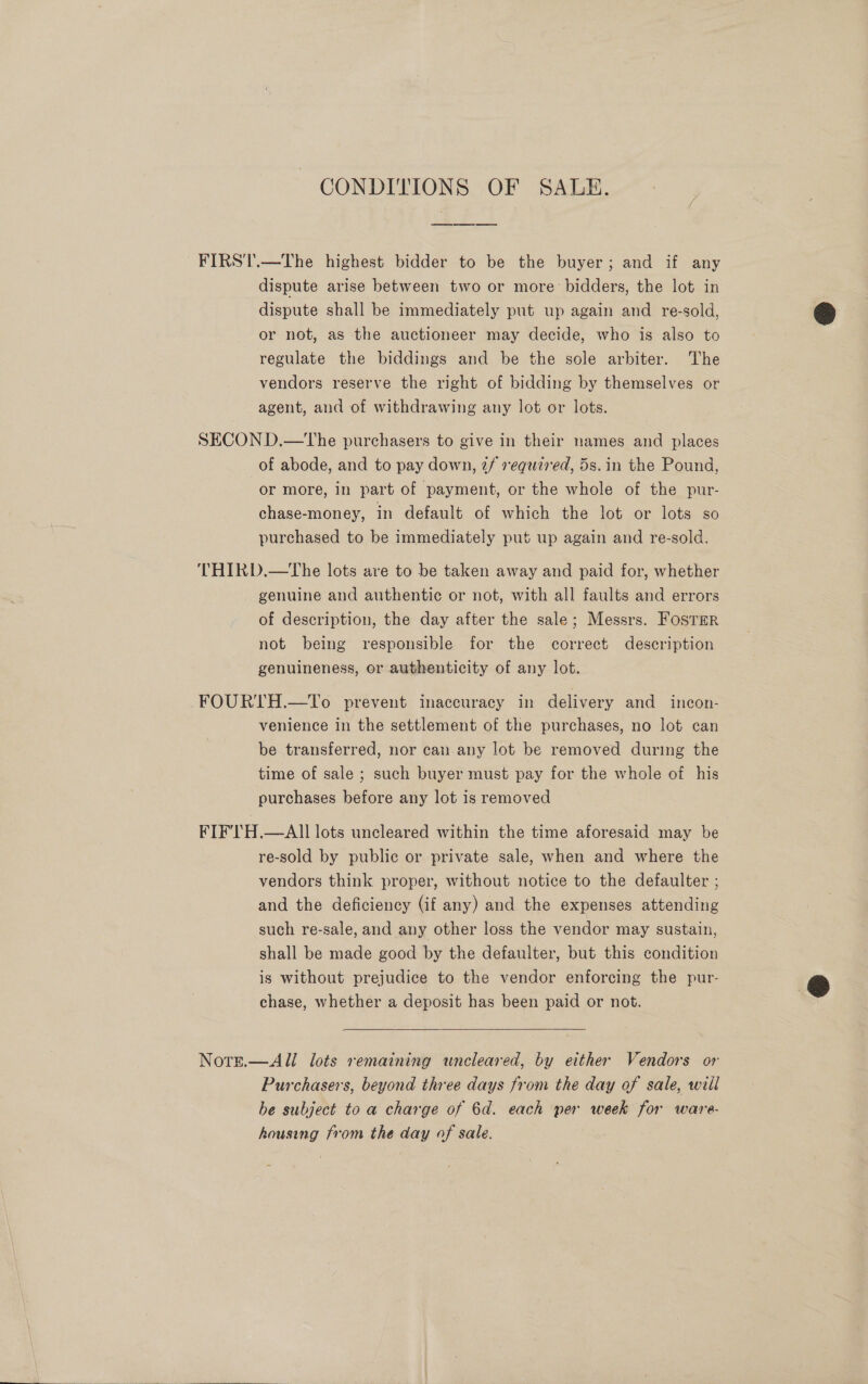CONDITIONS OF SALE. FIRST.—The highest bidder to be the buyer; and if any dispute arise between two or more bidders, the lot in dispute shall be immediately put up again and re-sold, or not, as the auctioneer may decide, who is also to regulate the biddings and be the sole arbiter. The vendors reserve the right of bidding by themselves or agent, and of withdrawing any lot or lots. SECON D.—The purchasers to give in their names and places of abode, and to pay down, 2f required, 5s. in the Pound, or more, in part of payment, or the whole of the pur- chase-money, in default of which the lot or lots so purchased to be immediately put up again and re-sold. THIRD.—tThe lots are to be taken away and paid for, whether genuine and authentic or not, with all faults and errors of description, the day after the sale; Messrs. FosTer not being responsible for the correct description genuineness, or authenticity of any lot. FOURTH.—To prevent inaccuracy in delivery and incon- venience in the settlement of the purchases, no lot can be transferred, nor can any lot be removed during the time of sale ; such buyer must pay for the whole of his purchases before any lot is removed FIF'TH.—AIlI lots uncleared within the time aforesaid may be re-sold by public or private sale, when and where the vendors think proper, without notice to the defaulter ; and the deficiency (if any) and the expenses attending such re-sale, and any other loss the vendor may sustain, shall be made good by the defaulter, but this condition is without prejudice to the vendor enforcing the pur- chase, whether a deposit has been paid or not. Nore.—All lots remaining wncleared, by either Vendors or Purchasers, beyond three days from the day of sale, will be subject to a charge of 6d. each per week for ware- housing from the day of sale.  